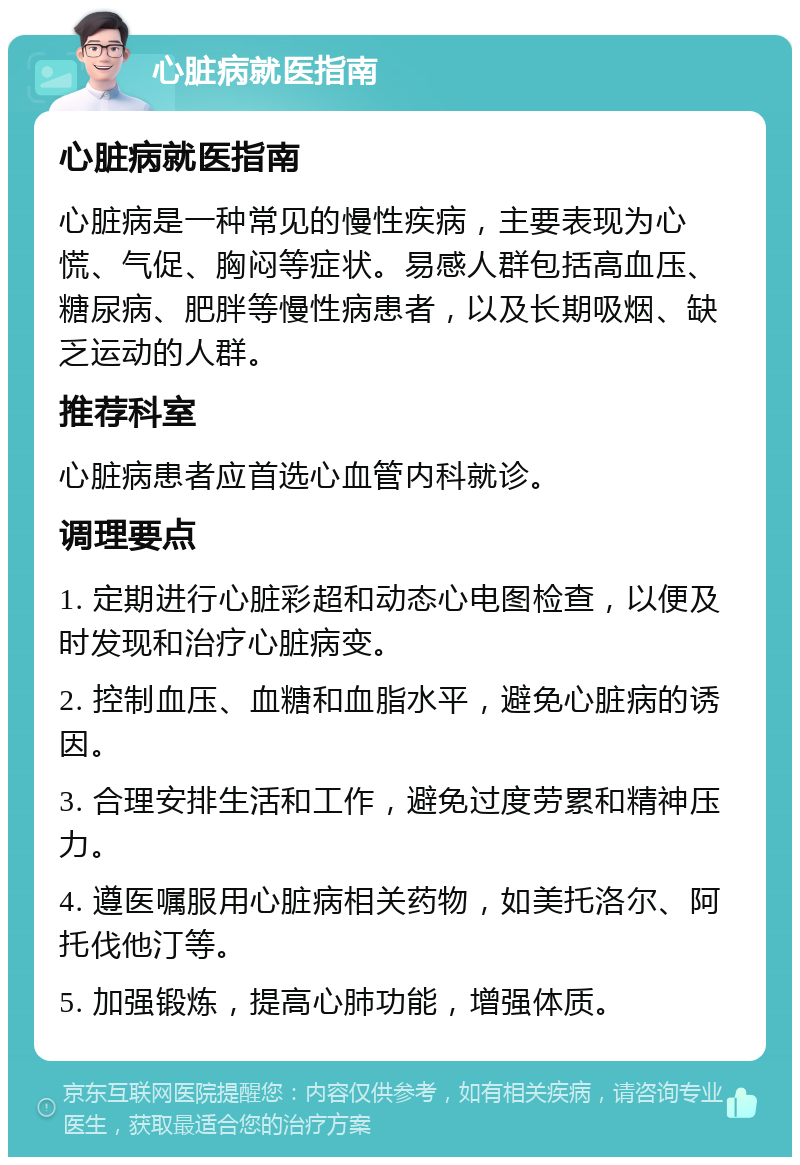 心脏病就医指南 心脏病就医指南 心脏病是一种常见的慢性疾病，主要表现为心慌、气促、胸闷等症状。易感人群包括高血压、糖尿病、肥胖等慢性病患者，以及长期吸烟、缺乏运动的人群。 推荐科室 心脏病患者应首选心血管内科就诊。 调理要点 1. 定期进行心脏彩超和动态心电图检查，以便及时发现和治疗心脏病变。 2. 控制血压、血糖和血脂水平，避免心脏病的诱因。 3. 合理安排生活和工作，避免过度劳累和精神压力。 4. 遵医嘱服用心脏病相关药物，如美托洛尔、阿托伐他汀等。 5. 加强锻炼，提高心肺功能，增强体质。