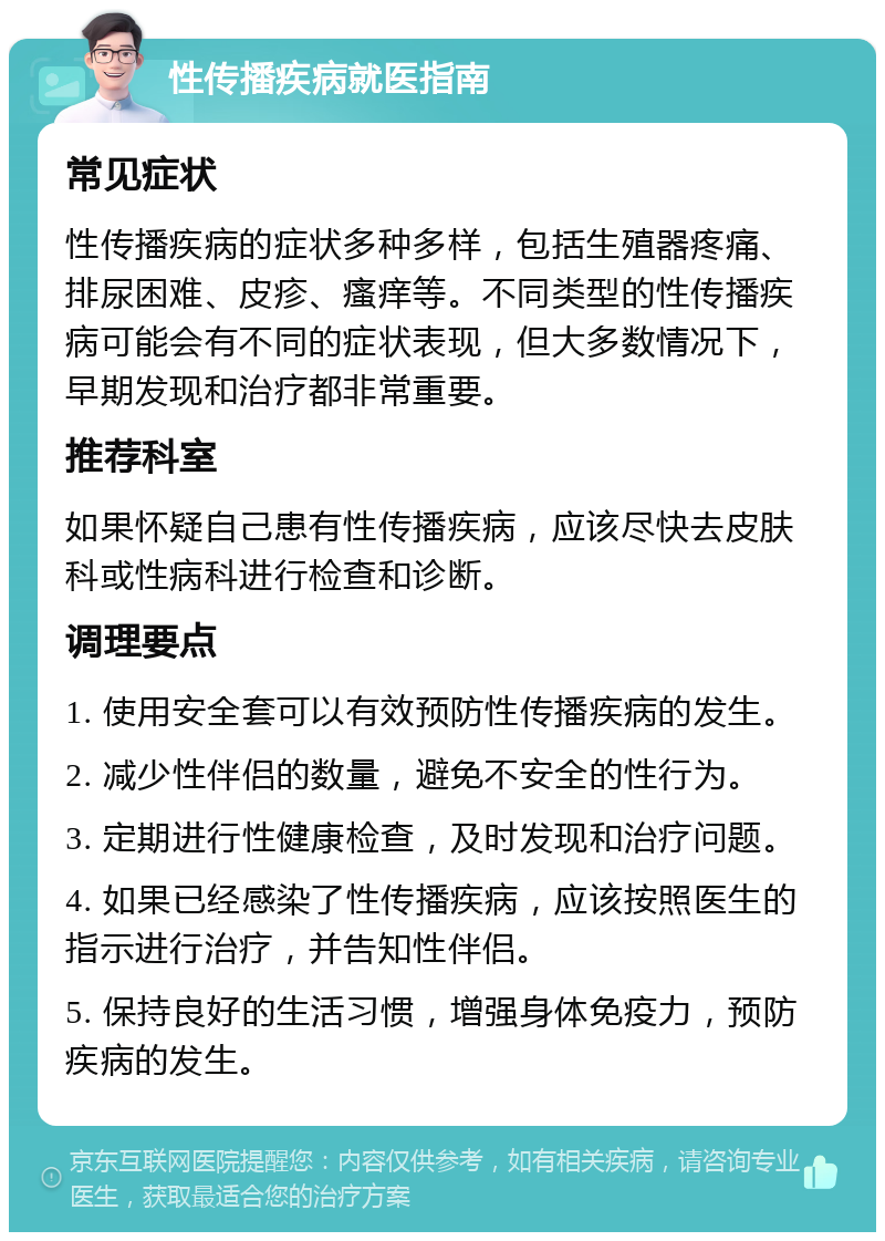 性传播疾病就医指南 常见症状 性传播疾病的症状多种多样，包括生殖器疼痛、排尿困难、皮疹、瘙痒等。不同类型的性传播疾病可能会有不同的症状表现，但大多数情况下，早期发现和治疗都非常重要。 推荐科室 如果怀疑自己患有性传播疾病，应该尽快去皮肤科或性病科进行检查和诊断。 调理要点 1. 使用安全套可以有效预防性传播疾病的发生。 2. 减少性伴侣的数量，避免不安全的性行为。 3. 定期进行性健康检查，及时发现和治疗问题。 4. 如果已经感染了性传播疾病，应该按照医生的指示进行治疗，并告知性伴侣。 5. 保持良好的生活习惯，增强身体免疫力，预防疾病的发生。