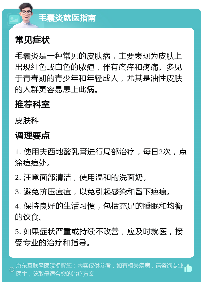 毛囊炎就医指南 常见症状 毛囊炎是一种常见的皮肤病，主要表现为皮肤上出现红色或白色的脓疱，伴有瘙痒和疼痛。多见于青春期的青少年和年轻成人，尤其是油性皮肤的人群更容易患上此病。 推荐科室 皮肤科 调理要点 1. 使用夫西地酸乳膏进行局部治疗，每日2次，点涂痘痘处。 2. 注意面部清洁，使用温和的洗面奶。 3. 避免挤压痘痘，以免引起感染和留下疤痕。 4. 保持良好的生活习惯，包括充足的睡眠和均衡的饮食。 5. 如果症状严重或持续不改善，应及时就医，接受专业的治疗和指导。