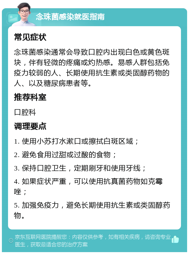 念珠菌感染就医指南 常见症状 念珠菌感染通常会导致口腔内出现白色或黄色斑块，伴有轻微的疼痛或灼热感。易感人群包括免疫力较弱的人、长期使用抗生素或类固醇药物的人、以及糖尿病患者等。 推荐科室 口腔科 调理要点 1. 使用小苏打水漱口或擦拭白斑区域； 2. 避免食用过甜或过酸的食物； 3. 保持口腔卫生，定期刷牙和使用牙线； 4. 如果症状严重，可以使用抗真菌药物如克霉唑； 5. 加强免疫力，避免长期使用抗生素或类固醇药物。