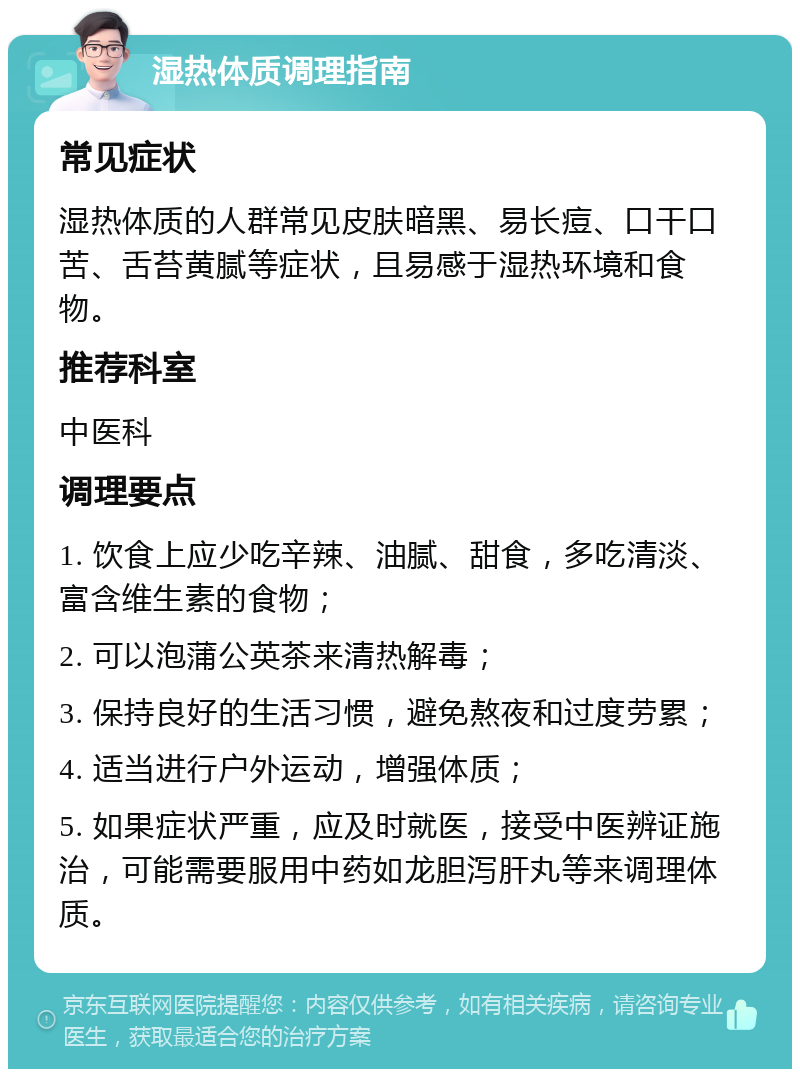 湿热体质调理指南 常见症状 湿热体质的人群常见皮肤暗黑、易长痘、口干口苦、舌苔黄腻等症状，且易感于湿热环境和食物。 推荐科室 中医科 调理要点 1. 饮食上应少吃辛辣、油腻、甜食，多吃清淡、富含维生素的食物； 2. 可以泡蒲公英茶来清热解毒； 3. 保持良好的生活习惯，避免熬夜和过度劳累； 4. 适当进行户外运动，增强体质； 5. 如果症状严重，应及时就医，接受中医辨证施治，可能需要服用中药如龙胆泻肝丸等来调理体质。