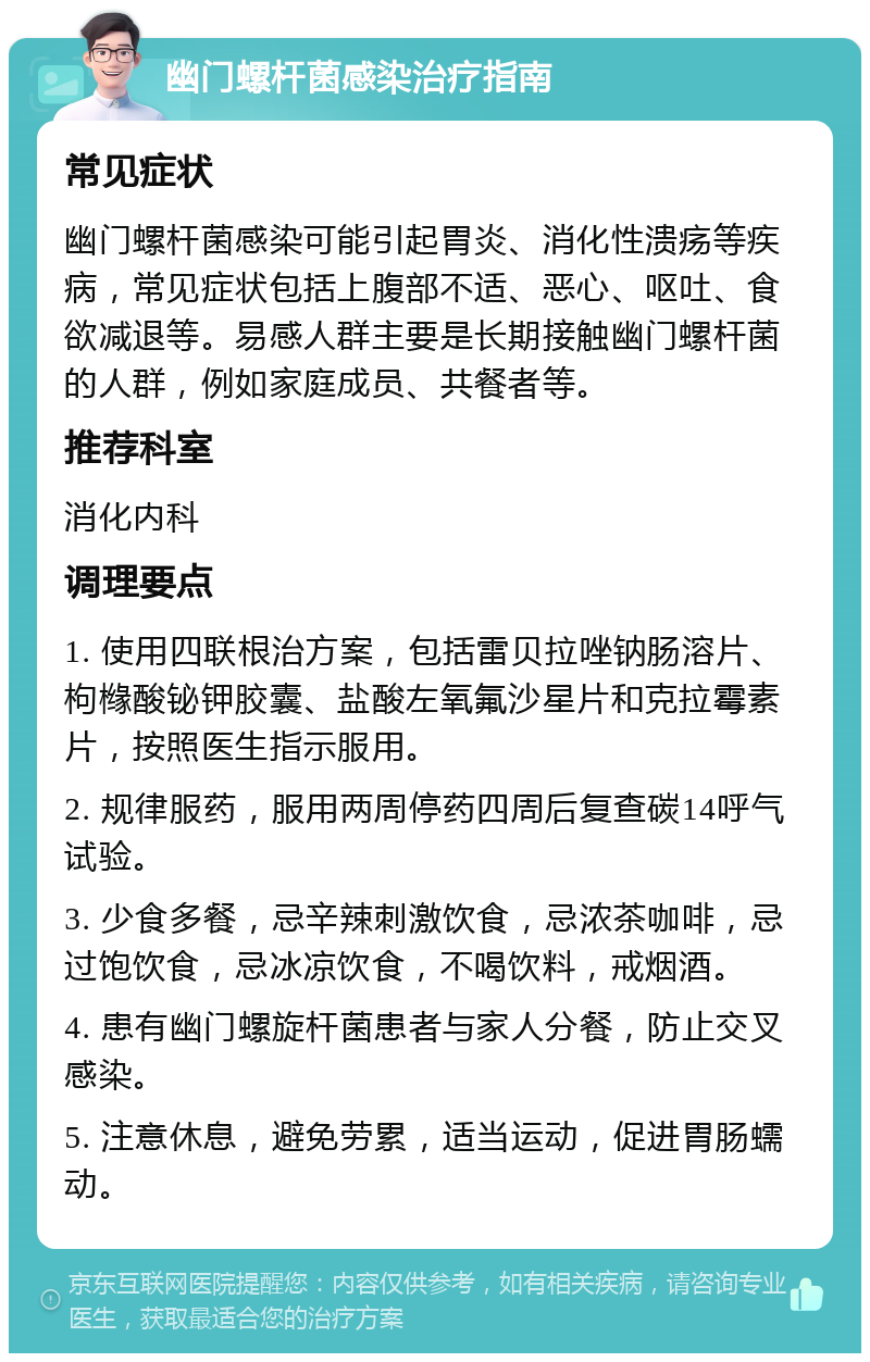 幽门螺杆菌感染治疗指南 常见症状 幽门螺杆菌感染可能引起胃炎、消化性溃疡等疾病，常见症状包括上腹部不适、恶心、呕吐、食欲减退等。易感人群主要是长期接触幽门螺杆菌的人群，例如家庭成员、共餐者等。 推荐科室 消化内科 调理要点 1. 使用四联根治方案，包括雷贝拉唑钠肠溶片、枸橼酸铋钾胶囊、盐酸左氧氟沙星片和克拉霉素片，按照医生指示服用。 2. 规律服药，服用两周停药四周后复查碳14呼气试验。 3. 少食多餐，忌辛辣刺激饮食，忌浓茶咖啡，忌过饱饮食，忌冰凉饮食，不喝饮料，戒烟酒。 4. 患有幽门螺旋杆菌患者与家人分餐，防止交叉感染。 5. 注意休息，避免劳累，适当运动，促进胃肠蠕动。