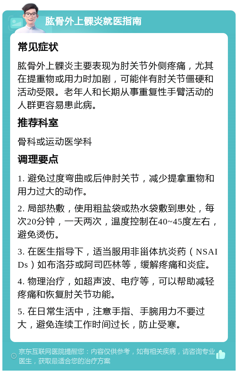 肱骨外上髁炎就医指南 常见症状 肱骨外上髁炎主要表现为肘关节外侧疼痛，尤其在提重物或用力时加剧，可能伴有肘关节僵硬和活动受限。老年人和长期从事重复性手臂活动的人群更容易患此病。 推荐科室 骨科或运动医学科 调理要点 1. 避免过度弯曲或后伸肘关节，减少提拿重物和用力过大的动作。 2. 局部热敷，使用粗盐袋或热水袋敷到患处，每次20分钟，一天两次，温度控制在40~45度左右，避免烫伤。 3. 在医生指导下，适当服用非甾体抗炎药（NSAIDs）如布洛芬或阿司匹林等，缓解疼痛和炎症。 4. 物理治疗，如超声波、电疗等，可以帮助减轻疼痛和恢复肘关节功能。 5. 在日常生活中，注意手指、手腕用力不要过大，避免连续工作时间过长，防止受寒。