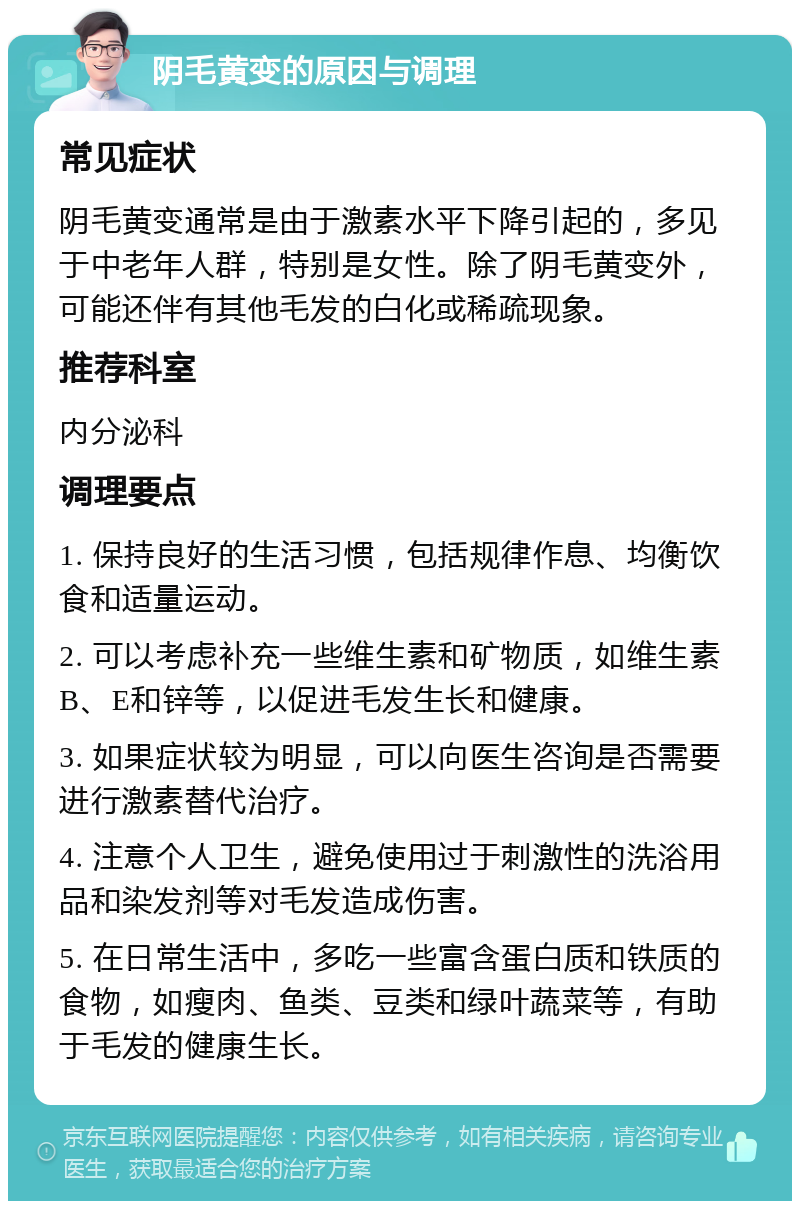 阴毛黄变的原因与调理 常见症状 阴毛黄变通常是由于激素水平下降引起的，多见于中老年人群，特别是女性。除了阴毛黄变外，可能还伴有其他毛发的白化或稀疏现象。 推荐科室 内分泌科 调理要点 1. 保持良好的生活习惯，包括规律作息、均衡饮食和适量运动。 2. 可以考虑补充一些维生素和矿物质，如维生素B、E和锌等，以促进毛发生长和健康。 3. 如果症状较为明显，可以向医生咨询是否需要进行激素替代治疗。 4. 注意个人卫生，避免使用过于刺激性的洗浴用品和染发剂等对毛发造成伤害。 5. 在日常生活中，多吃一些富含蛋白质和铁质的食物，如瘦肉、鱼类、豆类和绿叶蔬菜等，有助于毛发的健康生长。