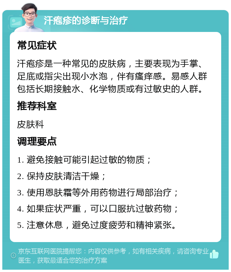 汗疱疹的诊断与治疗 常见症状 汗疱疹是一种常见的皮肤病，主要表现为手掌、足底或指尖出现小水泡，伴有瘙痒感。易感人群包括长期接触水、化学物质或有过敏史的人群。 推荐科室 皮肤科 调理要点 1. 避免接触可能引起过敏的物质； 2. 保持皮肤清洁干燥； 3. 使用恩肤霜等外用药物进行局部治疗； 4. 如果症状严重，可以口服抗过敏药物； 5. 注意休息，避免过度疲劳和精神紧张。