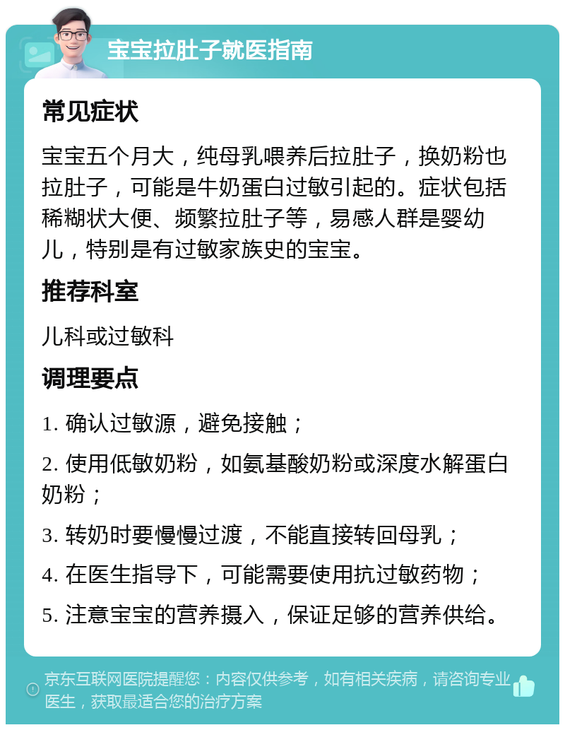 宝宝拉肚子就医指南 常见症状 宝宝五个月大，纯母乳喂养后拉肚子，换奶粉也拉肚子，可能是牛奶蛋白过敏引起的。症状包括稀糊状大便、频繁拉肚子等，易感人群是婴幼儿，特别是有过敏家族史的宝宝。 推荐科室 儿科或过敏科 调理要点 1. 确认过敏源，避免接触； 2. 使用低敏奶粉，如氨基酸奶粉或深度水解蛋白奶粉； 3. 转奶时要慢慢过渡，不能直接转回母乳； 4. 在医生指导下，可能需要使用抗过敏药物； 5. 注意宝宝的营养摄入，保证足够的营养供给。