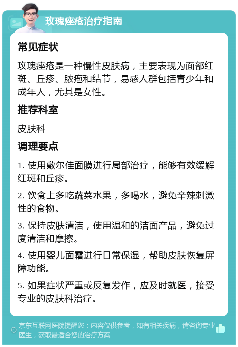 玫瑰痤疮治疗指南 常见症状 玫瑰痤疮是一种慢性皮肤病，主要表现为面部红斑、丘疹、脓疱和结节，易感人群包括青少年和成年人，尤其是女性。 推荐科室 皮肤科 调理要点 1. 使用敷尔佳面膜进行局部治疗，能够有效缓解红斑和丘疹。 2. 饮食上多吃蔬菜水果，多喝水，避免辛辣刺激性的食物。 3. 保持皮肤清洁，使用温和的洁面产品，避免过度清洁和摩擦。 4. 使用婴儿面霜进行日常保湿，帮助皮肤恢复屏障功能。 5. 如果症状严重或反复发作，应及时就医，接受专业的皮肤科治疗。