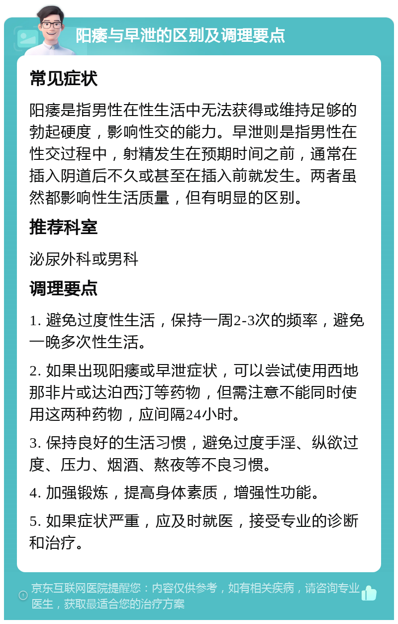 阳痿与早泄的区别及调理要点 常见症状 阳痿是指男性在性生活中无法获得或维持足够的勃起硬度，影响性交的能力。早泄则是指男性在性交过程中，射精发生在预期时间之前，通常在插入阴道后不久或甚至在插入前就发生。两者虽然都影响性生活质量，但有明显的区别。 推荐科室 泌尿外科或男科 调理要点 1. 避免过度性生活，保持一周2-3次的频率，避免一晚多次性生活。 2. 如果出现阳痿或早泄症状，可以尝试使用西地那非片或达泊西汀等药物，但需注意不能同时使用这两种药物，应间隔24小时。 3. 保持良好的生活习惯，避免过度手淫、纵欲过度、压力、烟酒、熬夜等不良习惯。 4. 加强锻炼，提高身体素质，增强性功能。 5. 如果症状严重，应及时就医，接受专业的诊断和治疗。