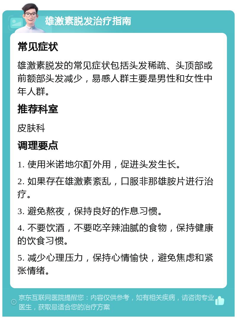 雄激素脱发治疗指南 常见症状 雄激素脱发的常见症状包括头发稀疏、头顶部或前额部头发减少，易感人群主要是男性和女性中年人群。 推荐科室 皮肤科 调理要点 1. 使用米诺地尔酊外用，促进头发生长。 2. 如果存在雄激素紊乱，口服非那雄胺片进行治疗。 3. 避免熬夜，保持良好的作息习惯。 4. 不要饮酒，不要吃辛辣油腻的食物，保持健康的饮食习惯。 5. 减少心理压力，保持心情愉快，避免焦虑和紧张情绪。