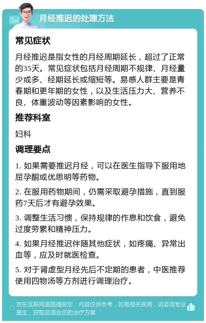 月经推迟的处理方法 常见症状 月经推迟是指女性的月经周期延长，超过了正常的35天。常见症状包括月经周期不规律、月经量少或多、经期延长或缩短等。易感人群主要是青春期和更年期的女性，以及生活压力大、营养不良、体重波动等因素影响的女性。 推荐科室 妇科 调理要点 1. 如果需要推迟月经，可以在医生指导下服用地屈孕酮或优思明等药物。 2. 在服用药物期间，仍需采取避孕措施，直到服药7天后才有避孕效果。 3. 调整生活习惯，保持规律的作息和饮食，避免过度劳累和精神压力。 4. 如果月经推迟伴随其他症状，如疼痛、异常出血等，应及时就医检查。 5. 对于肾虚型月经先后不定期的患者，中医推荐使用四物汤等方剂进行调理治疗。