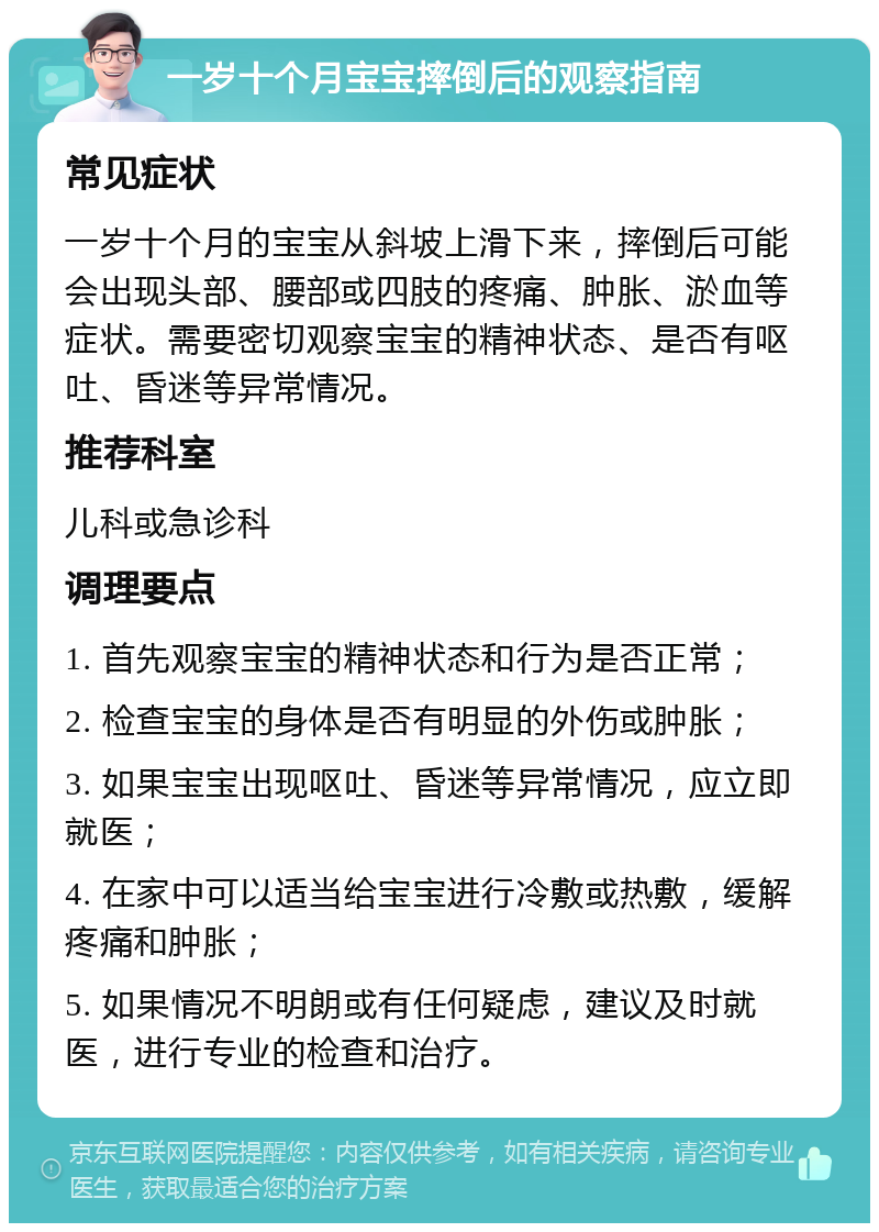 一岁十个月宝宝摔倒后的观察指南 常见症状 一岁十个月的宝宝从斜坡上滑下来，摔倒后可能会出现头部、腰部或四肢的疼痛、肿胀、淤血等症状。需要密切观察宝宝的精神状态、是否有呕吐、昏迷等异常情况。 推荐科室 儿科或急诊科 调理要点 1. 首先观察宝宝的精神状态和行为是否正常； 2. 检查宝宝的身体是否有明显的外伤或肿胀； 3. 如果宝宝出现呕吐、昏迷等异常情况，应立即就医； 4. 在家中可以适当给宝宝进行冷敷或热敷，缓解疼痛和肿胀； 5. 如果情况不明朗或有任何疑虑，建议及时就医，进行专业的检查和治疗。