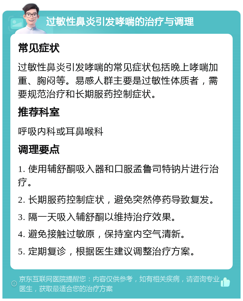 过敏性鼻炎引发哮喘的治疗与调理 常见症状 过敏性鼻炎引发哮喘的常见症状包括晚上哮喘加重、胸闷等。易感人群主要是过敏性体质者，需要规范治疗和长期服药控制症状。 推荐科室 呼吸内科或耳鼻喉科 调理要点 1. 使用辅舒酮吸入器和口服孟鲁司特钠片进行治疗。 2. 长期服药控制症状，避免突然停药导致复发。 3. 隔一天吸入辅舒酮以维持治疗效果。 4. 避免接触过敏原，保持室内空气清新。 5. 定期复诊，根据医生建议调整治疗方案。