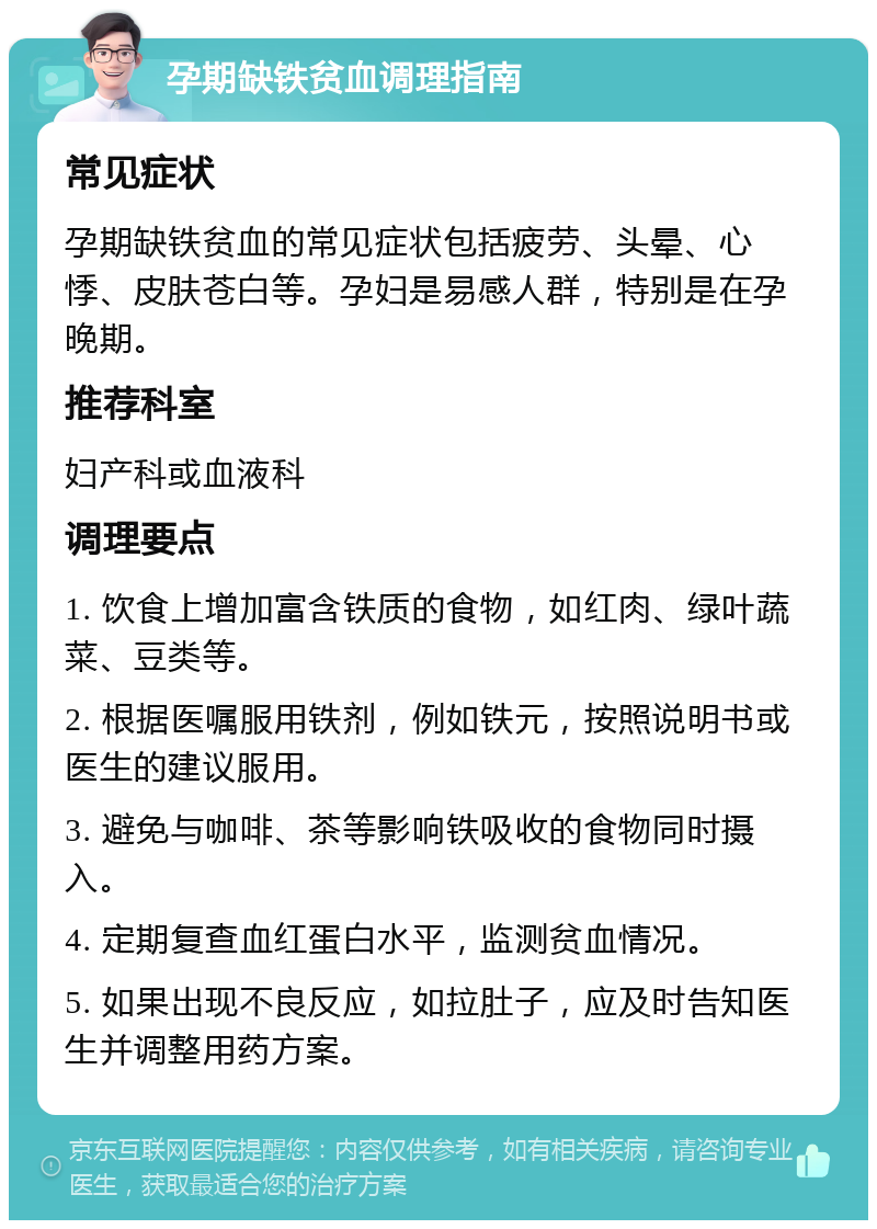 孕期缺铁贫血调理指南 常见症状 孕期缺铁贫血的常见症状包括疲劳、头晕、心悸、皮肤苍白等。孕妇是易感人群，特别是在孕晚期。 推荐科室 妇产科或血液科 调理要点 1. 饮食上增加富含铁质的食物，如红肉、绿叶蔬菜、豆类等。 2. 根据医嘱服用铁剂，例如铁元，按照说明书或医生的建议服用。 3. 避免与咖啡、茶等影响铁吸收的食物同时摄入。 4. 定期复查血红蛋白水平，监测贫血情况。 5. 如果出现不良反应，如拉肚子，应及时告知医生并调整用药方案。