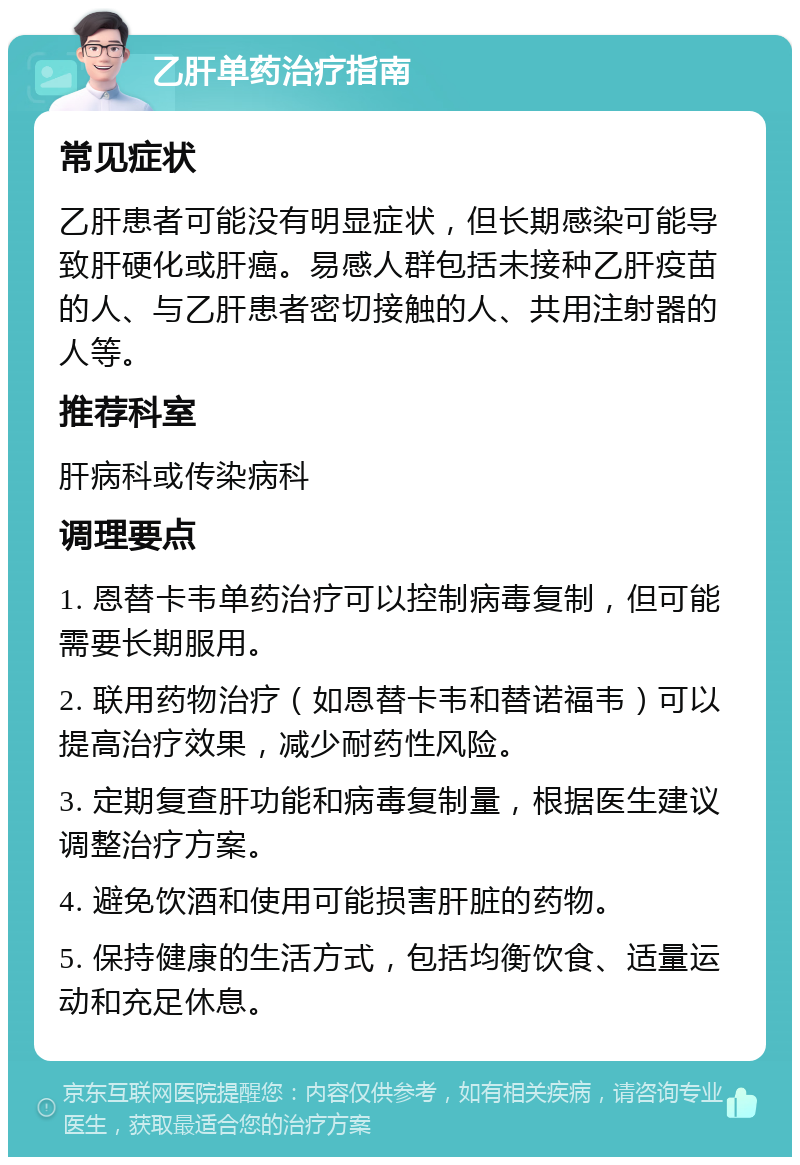 乙肝单药治疗指南 常见症状 乙肝患者可能没有明显症状，但长期感染可能导致肝硬化或肝癌。易感人群包括未接种乙肝疫苗的人、与乙肝患者密切接触的人、共用注射器的人等。 推荐科室 肝病科或传染病科 调理要点 1. 恩替卡韦单药治疗可以控制病毒复制，但可能需要长期服用。 2. 联用药物治疗（如恩替卡韦和替诺福韦）可以提高治疗效果，减少耐药性风险。 3. 定期复查肝功能和病毒复制量，根据医生建议调整治疗方案。 4. 避免饮酒和使用可能损害肝脏的药物。 5. 保持健康的生活方式，包括均衡饮食、适量运动和充足休息。