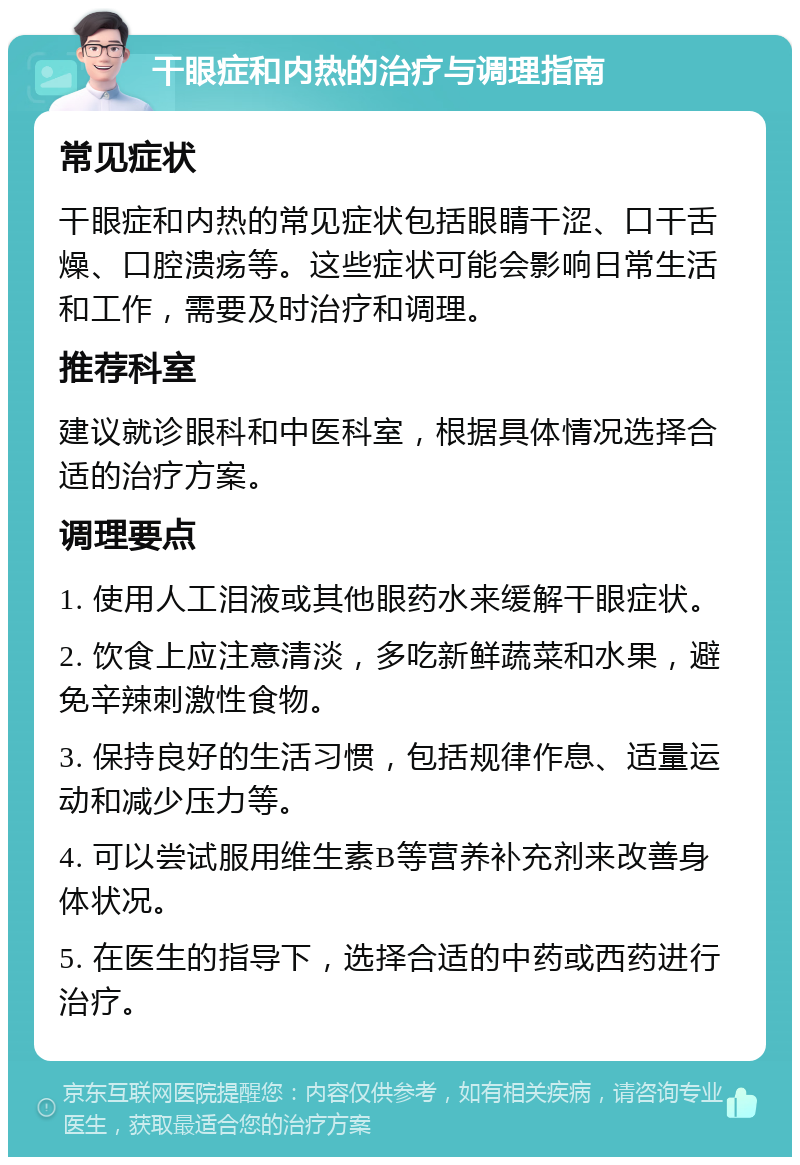 干眼症和内热的治疗与调理指南 常见症状 干眼症和内热的常见症状包括眼睛干涩、口干舌燥、口腔溃疡等。这些症状可能会影响日常生活和工作，需要及时治疗和调理。 推荐科室 建议就诊眼科和中医科室，根据具体情况选择合适的治疗方案。 调理要点 1. 使用人工泪液或其他眼药水来缓解干眼症状。 2. 饮食上应注意清淡，多吃新鲜蔬菜和水果，避免辛辣刺激性食物。 3. 保持良好的生活习惯，包括规律作息、适量运动和减少压力等。 4. 可以尝试服用维生素B等营养补充剂来改善身体状况。 5. 在医生的指导下，选择合适的中药或西药进行治疗。