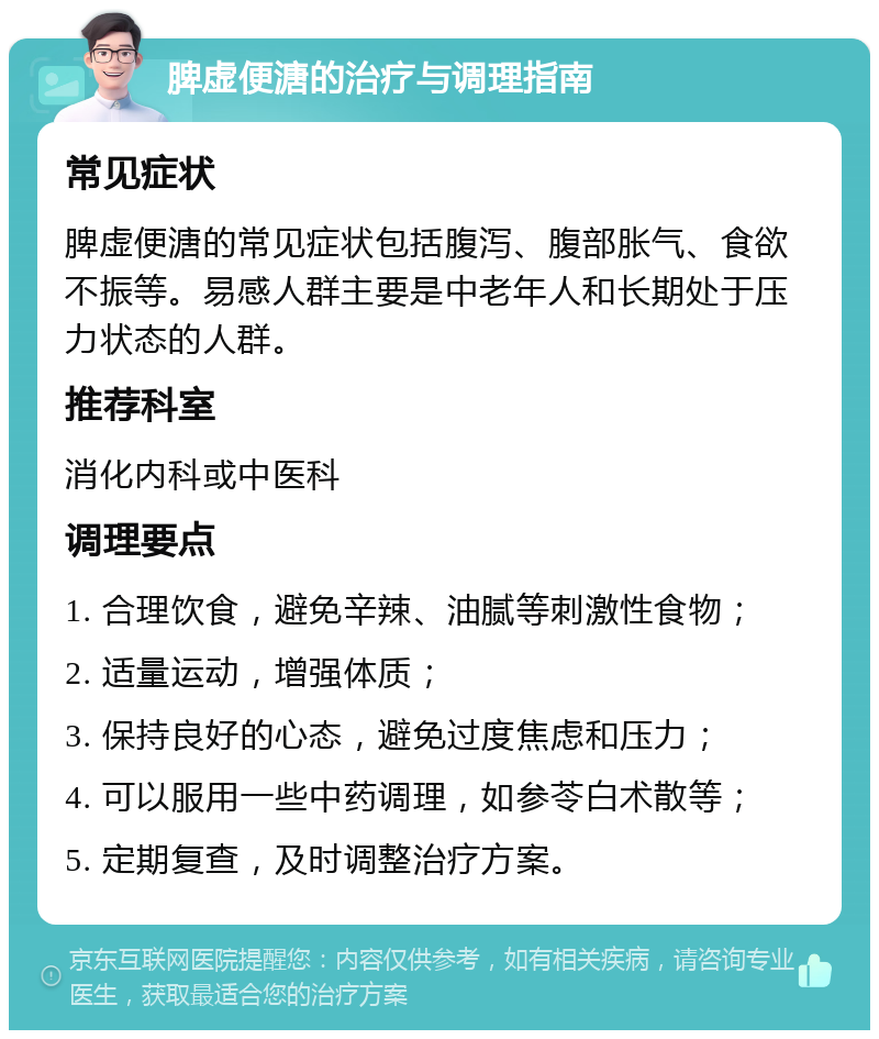 脾虚便溏的治疗与调理指南 常见症状 脾虚便溏的常见症状包括腹泻、腹部胀气、食欲不振等。易感人群主要是中老年人和长期处于压力状态的人群。 推荐科室 消化内科或中医科 调理要点 1. 合理饮食，避免辛辣、油腻等刺激性食物； 2. 适量运动，增强体质； 3. 保持良好的心态，避免过度焦虑和压力； 4. 可以服用一些中药调理，如参苓白术散等； 5. 定期复查，及时调整治疗方案。