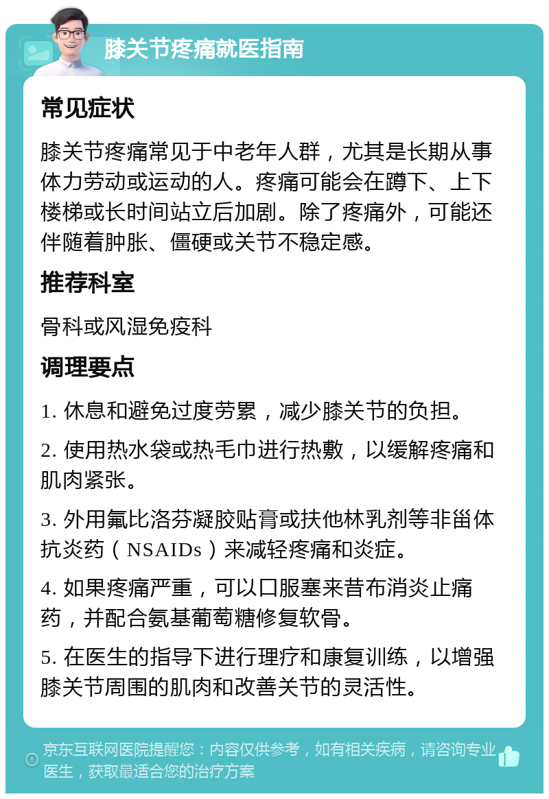 膝关节疼痛就医指南 常见症状 膝关节疼痛常见于中老年人群，尤其是长期从事体力劳动或运动的人。疼痛可能会在蹲下、上下楼梯或长时间站立后加剧。除了疼痛外，可能还伴随着肿胀、僵硬或关节不稳定感。 推荐科室 骨科或风湿免疫科 调理要点 1. 休息和避免过度劳累，减少膝关节的负担。 2. 使用热水袋或热毛巾进行热敷，以缓解疼痛和肌肉紧张。 3. 外用氟比洛芬凝胶贴膏或扶他林乳剂等非甾体抗炎药（NSAIDs）来减轻疼痛和炎症。 4. 如果疼痛严重，可以口服塞来昔布消炎止痛药，并配合氨基葡萄糖修复软骨。 5. 在医生的指导下进行理疗和康复训练，以增强膝关节周围的肌肉和改善关节的灵活性。