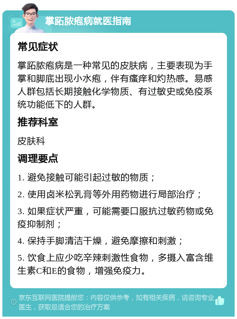 掌跖脓疱病就医指南 常见症状 掌跖脓疱病是一种常见的皮肤病，主要表现为手掌和脚底出现小水疱，伴有瘙痒和灼热感。易感人群包括长期接触化学物质、有过敏史或免疫系统功能低下的人群。 推荐科室 皮肤科 调理要点 1. 避免接触可能引起过敏的物质； 2. 使用卤米松乳膏等外用药物进行局部治疗； 3. 如果症状严重，可能需要口服抗过敏药物或免疫抑制剂； 4. 保持手脚清洁干燥，避免摩擦和刺激； 5. 饮食上应少吃辛辣刺激性食物，多摄入富含维生素C和E的食物，增强免疫力。