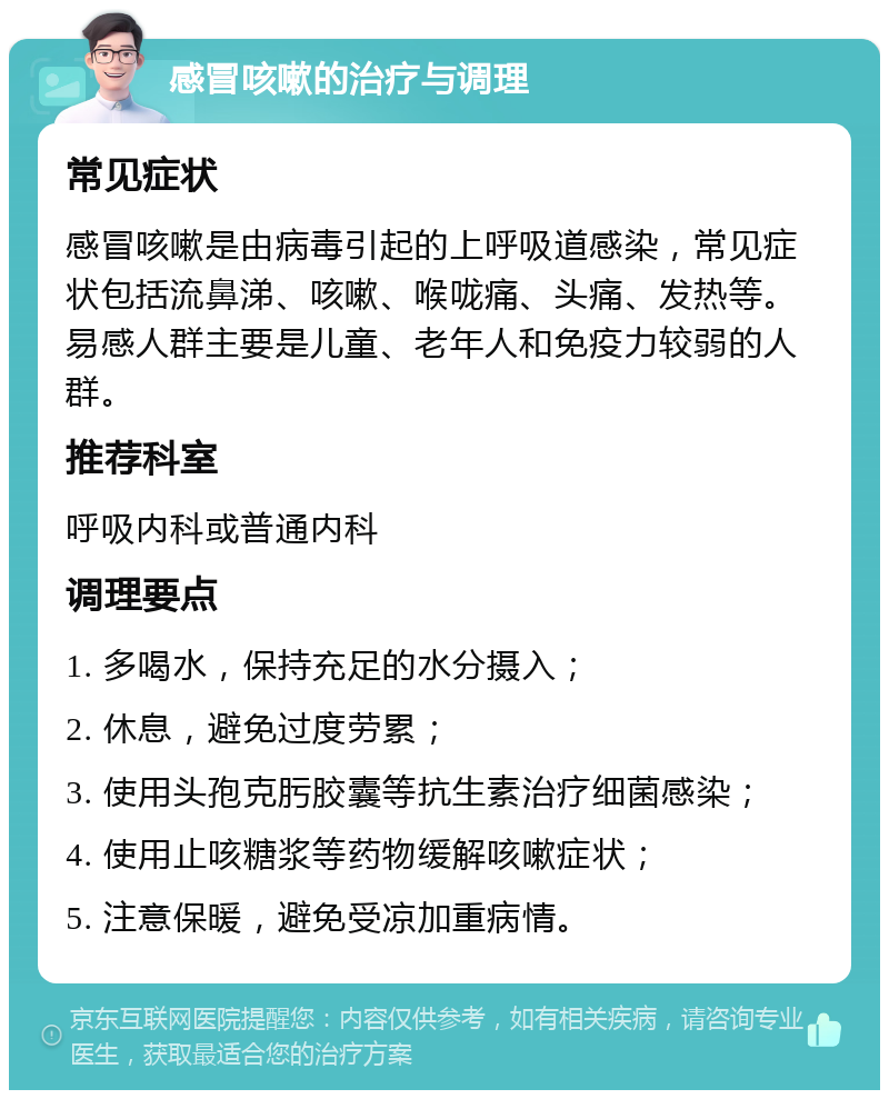 感冒咳嗽的治疗与调理 常见症状 感冒咳嗽是由病毒引起的上呼吸道感染，常见症状包括流鼻涕、咳嗽、喉咙痛、头痛、发热等。易感人群主要是儿童、老年人和免疫力较弱的人群。 推荐科室 呼吸内科或普通内科 调理要点 1. 多喝水，保持充足的水分摄入； 2. 休息，避免过度劳累； 3. 使用头孢克肟胶囊等抗生素治疗细菌感染； 4. 使用止咳糖浆等药物缓解咳嗽症状； 5. 注意保暖，避免受凉加重病情。