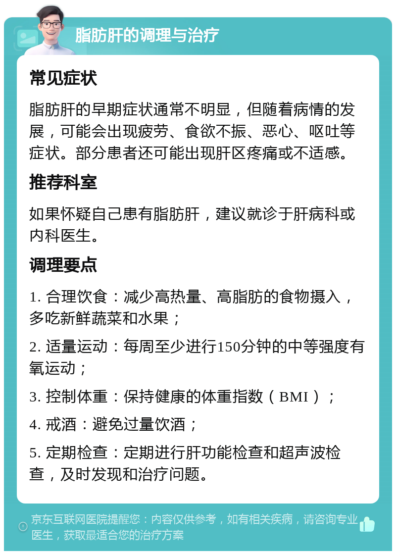 脂肪肝的调理与治疗 常见症状 脂肪肝的早期症状通常不明显，但随着病情的发展，可能会出现疲劳、食欲不振、恶心、呕吐等症状。部分患者还可能出现肝区疼痛或不适感。 推荐科室 如果怀疑自己患有脂肪肝，建议就诊于肝病科或内科医生。 调理要点 1. 合理饮食：减少高热量、高脂肪的食物摄入，多吃新鲜蔬菜和水果； 2. 适量运动：每周至少进行150分钟的中等强度有氧运动； 3. 控制体重：保持健康的体重指数（BMI）； 4. 戒酒：避免过量饮酒； 5. 定期检查：定期进行肝功能检查和超声波检查，及时发现和治疗问题。