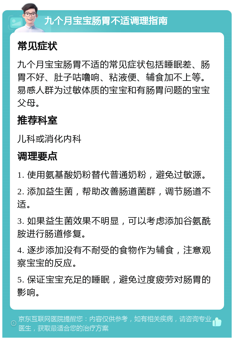 九个月宝宝肠胃不适调理指南 常见症状 九个月宝宝肠胃不适的常见症状包括睡眠差、肠胃不好、肚子咕噜响、粘液便、辅食加不上等。易感人群为过敏体质的宝宝和有肠胃问题的宝宝父母。 推荐科室 儿科或消化内科 调理要点 1. 使用氨基酸奶粉替代普通奶粉，避免过敏源。 2. 添加益生菌，帮助改善肠道菌群，调节肠道不适。 3. 如果益生菌效果不明显，可以考虑添加谷氨酰胺进行肠道修复。 4. 逐步添加没有不耐受的食物作为辅食，注意观察宝宝的反应。 5. 保证宝宝充足的睡眠，避免过度疲劳对肠胃的影响。