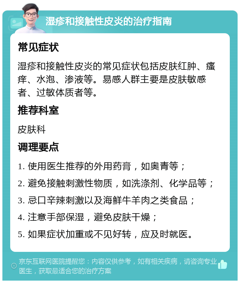 湿疹和接触性皮炎的治疗指南 常见症状 湿疹和接触性皮炎的常见症状包括皮肤红肿、瘙痒、水泡、渗液等。易感人群主要是皮肤敏感者、过敏体质者等。 推荐科室 皮肤科 调理要点 1. 使用医生推荐的外用药膏，如奥青等； 2. 避免接触刺激性物质，如洗涤剂、化学品等； 3. 忌口辛辣刺激以及海鲜牛羊肉之类食品； 4. 注意手部保湿，避免皮肤干燥； 5. 如果症状加重或不见好转，应及时就医。