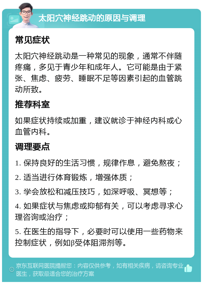 太阳穴神经跳动的原因与调理 常见症状 太阳穴神经跳动是一种常见的现象，通常不伴随疼痛，多见于青少年和成年人。它可能是由于紧张、焦虑、疲劳、睡眠不足等因素引起的血管跳动所致。 推荐科室 如果症状持续或加重，建议就诊于神经内科或心血管内科。 调理要点 1. 保持良好的生活习惯，规律作息，避免熬夜； 2. 适当进行体育锻炼，增强体质； 3. 学会放松和减压技巧，如深呼吸、冥想等； 4. 如果症状与焦虑或抑郁有关，可以考虑寻求心理咨询或治疗； 5. 在医生的指导下，必要时可以使用一些药物来控制症状，例如β受体阻滞剂等。