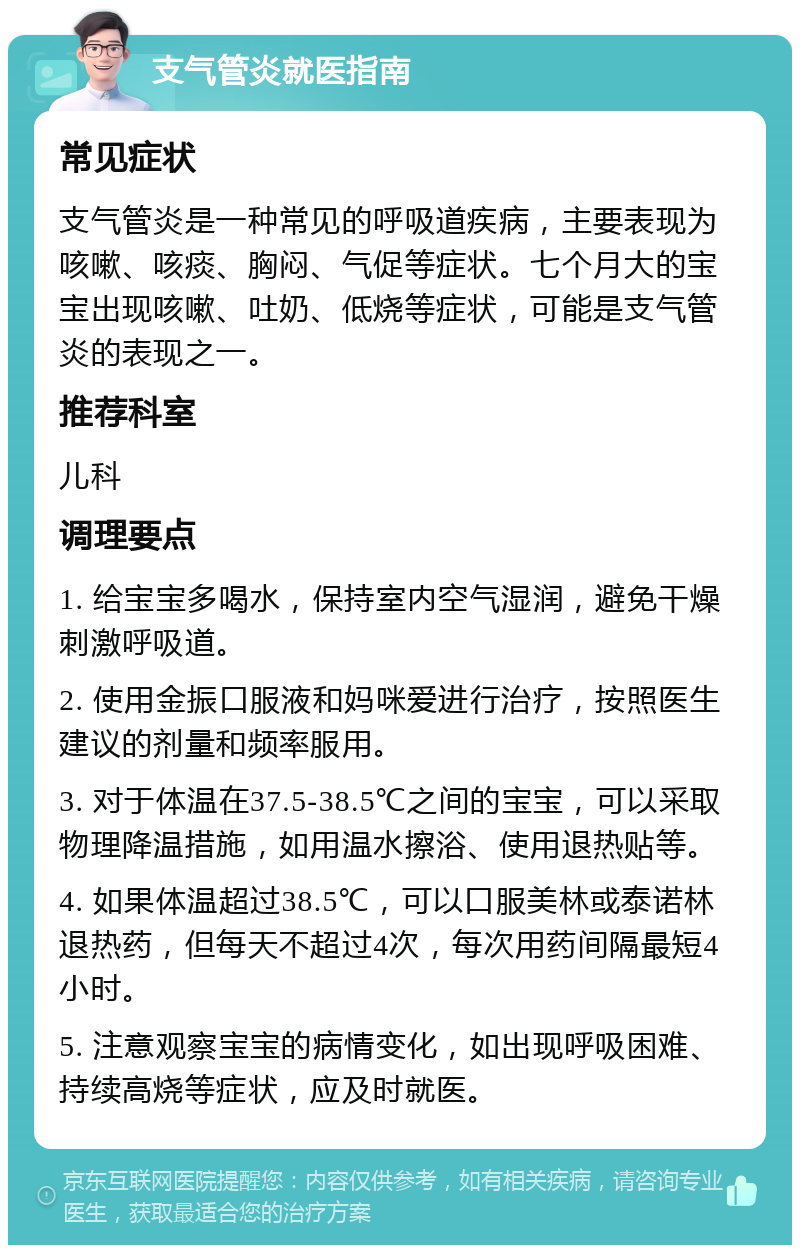 支气管炎就医指南 常见症状 支气管炎是一种常见的呼吸道疾病，主要表现为咳嗽、咳痰、胸闷、气促等症状。七个月大的宝宝出现咳嗽、吐奶、低烧等症状，可能是支气管炎的表现之一。 推荐科室 儿科 调理要点 1. 给宝宝多喝水，保持室内空气湿润，避免干燥刺激呼吸道。 2. 使用金振口服液和妈咪爱进行治疗，按照医生建议的剂量和频率服用。 3. 对于体温在37.5-38.5℃之间的宝宝，可以采取物理降温措施，如用温水擦浴、使用退热贴等。 4. 如果体温超过38.5℃，可以口服美林或泰诺林退热药，但每天不超过4次，每次用药间隔最短4小时。 5. 注意观察宝宝的病情变化，如出现呼吸困难、持续高烧等症状，应及时就医。