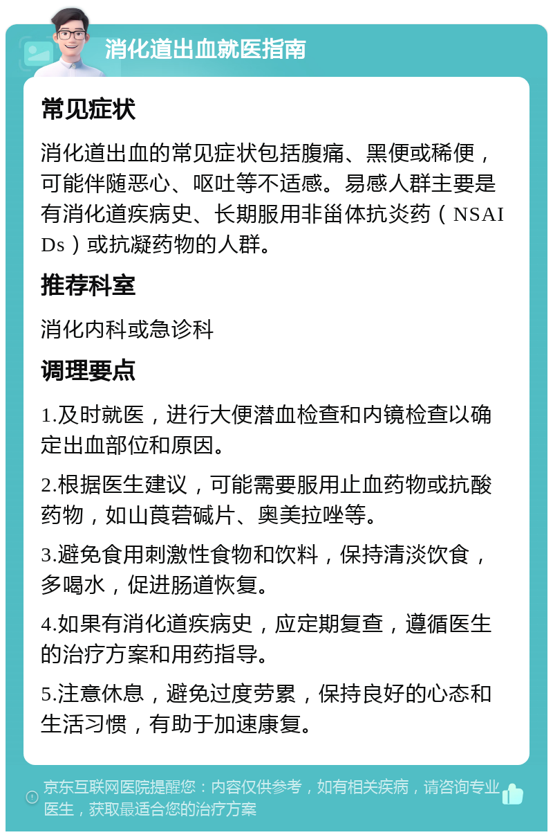 消化道出血就医指南 常见症状 消化道出血的常见症状包括腹痛、黑便或稀便，可能伴随恶心、呕吐等不适感。易感人群主要是有消化道疾病史、长期服用非甾体抗炎药（NSAIDs）或抗凝药物的人群。 推荐科室 消化内科或急诊科 调理要点 1.及时就医，进行大便潜血检查和内镜检查以确定出血部位和原因。 2.根据医生建议，可能需要服用止血药物或抗酸药物，如山莨菪碱片、奥美拉唑等。 3.避免食用刺激性食物和饮料，保持清淡饮食，多喝水，促进肠道恢复。 4.如果有消化道疾病史，应定期复查，遵循医生的治疗方案和用药指导。 5.注意休息，避免过度劳累，保持良好的心态和生活习惯，有助于加速康复。