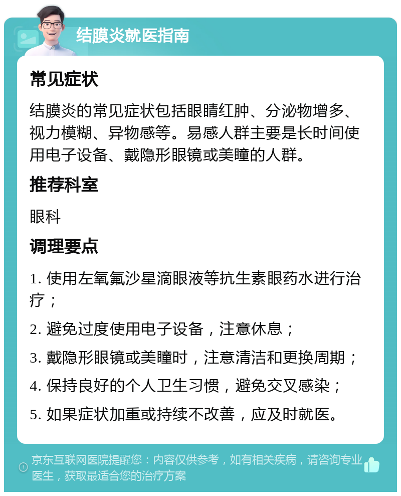 结膜炎就医指南 常见症状 结膜炎的常见症状包括眼睛红肿、分泌物增多、视力模糊、异物感等。易感人群主要是长时间使用电子设备、戴隐形眼镜或美瞳的人群。 推荐科室 眼科 调理要点 1. 使用左氧氟沙星滴眼液等抗生素眼药水进行治疗； 2. 避免过度使用电子设备，注意休息； 3. 戴隐形眼镜或美瞳时，注意清洁和更换周期； 4. 保持良好的个人卫生习惯，避免交叉感染； 5. 如果症状加重或持续不改善，应及时就医。