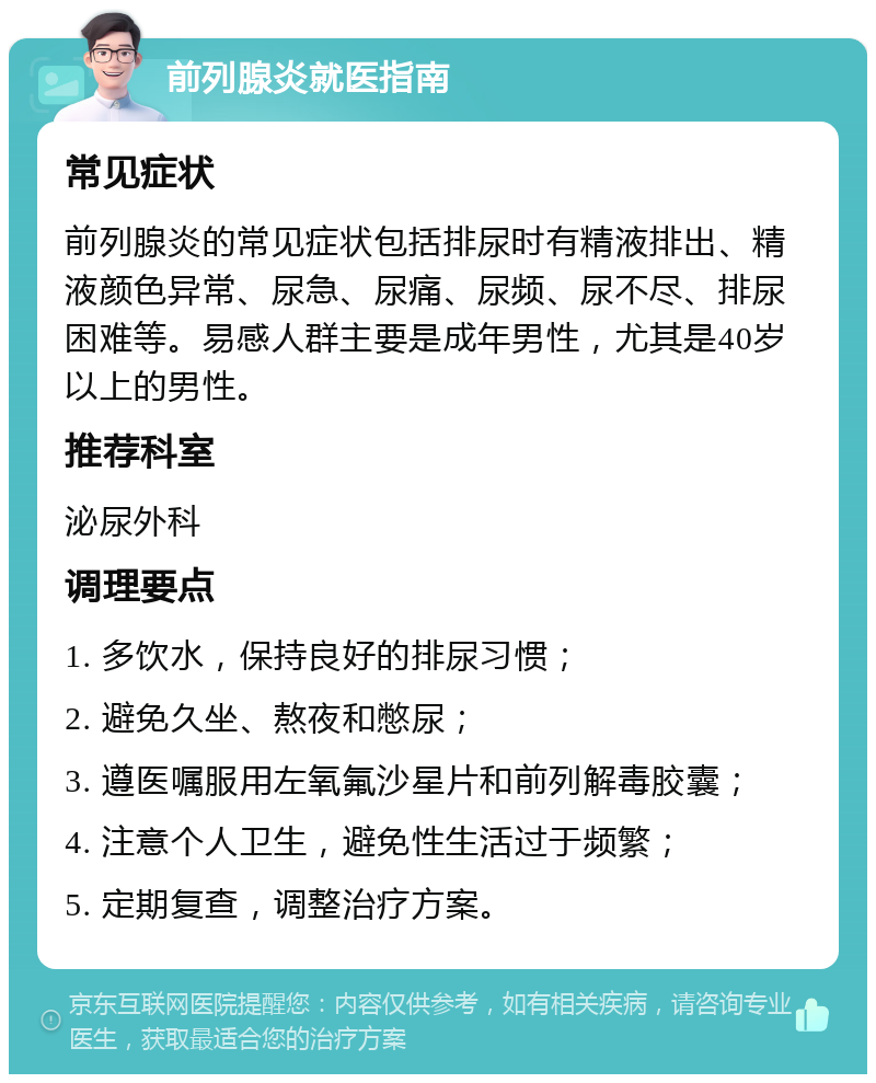 前列腺炎就医指南 常见症状 前列腺炎的常见症状包括排尿时有精液排出、精液颜色异常、尿急、尿痛、尿频、尿不尽、排尿困难等。易感人群主要是成年男性，尤其是40岁以上的男性。 推荐科室 泌尿外科 调理要点 1. 多饮水，保持良好的排尿习惯； 2. 避免久坐、熬夜和憋尿； 3. 遵医嘱服用左氧氟沙星片和前列解毒胶囊； 4. 注意个人卫生，避免性生活过于频繁； 5. 定期复查，调整治疗方案。