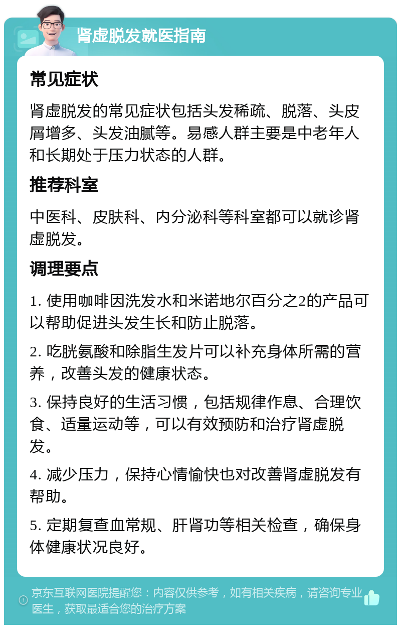 肾虚脱发就医指南 常见症状 肾虚脱发的常见症状包括头发稀疏、脱落、头皮屑增多、头发油腻等。易感人群主要是中老年人和长期处于压力状态的人群。 推荐科室 中医科、皮肤科、内分泌科等科室都可以就诊肾虚脱发。 调理要点 1. 使用咖啡因洗发水和米诺地尔百分之2的产品可以帮助促进头发生长和防止脱落。 2. 吃胱氨酸和除脂生发片可以补充身体所需的营养，改善头发的健康状态。 3. 保持良好的生活习惯，包括规律作息、合理饮食、适量运动等，可以有效预防和治疗肾虚脱发。 4. 减少压力，保持心情愉快也对改善肾虚脱发有帮助。 5. 定期复查血常规、肝肾功等相关检查，确保身体健康状况良好。