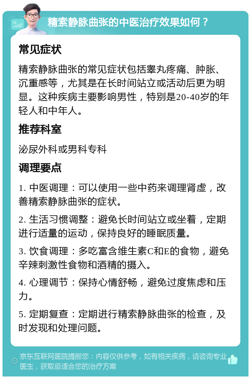 精索静脉曲张的中医治疗效果如何？ 常见症状 精索静脉曲张的常见症状包括睾丸疼痛、肿胀、沉重感等，尤其是在长时间站立或活动后更为明显。这种疾病主要影响男性，特别是20-40岁的年轻人和中年人。 推荐科室 泌尿外科或男科专科 调理要点 1. 中医调理：可以使用一些中药来调理肾虚，改善精索静脉曲张的症状。 2. 生活习惯调整：避免长时间站立或坐着，定期进行适量的运动，保持良好的睡眠质量。 3. 饮食调理：多吃富含维生素C和E的食物，避免辛辣刺激性食物和酒精的摄入。 4. 心理调节：保持心情舒畅，避免过度焦虑和压力。 5. 定期复查：定期进行精索静脉曲张的检查，及时发现和处理问题。