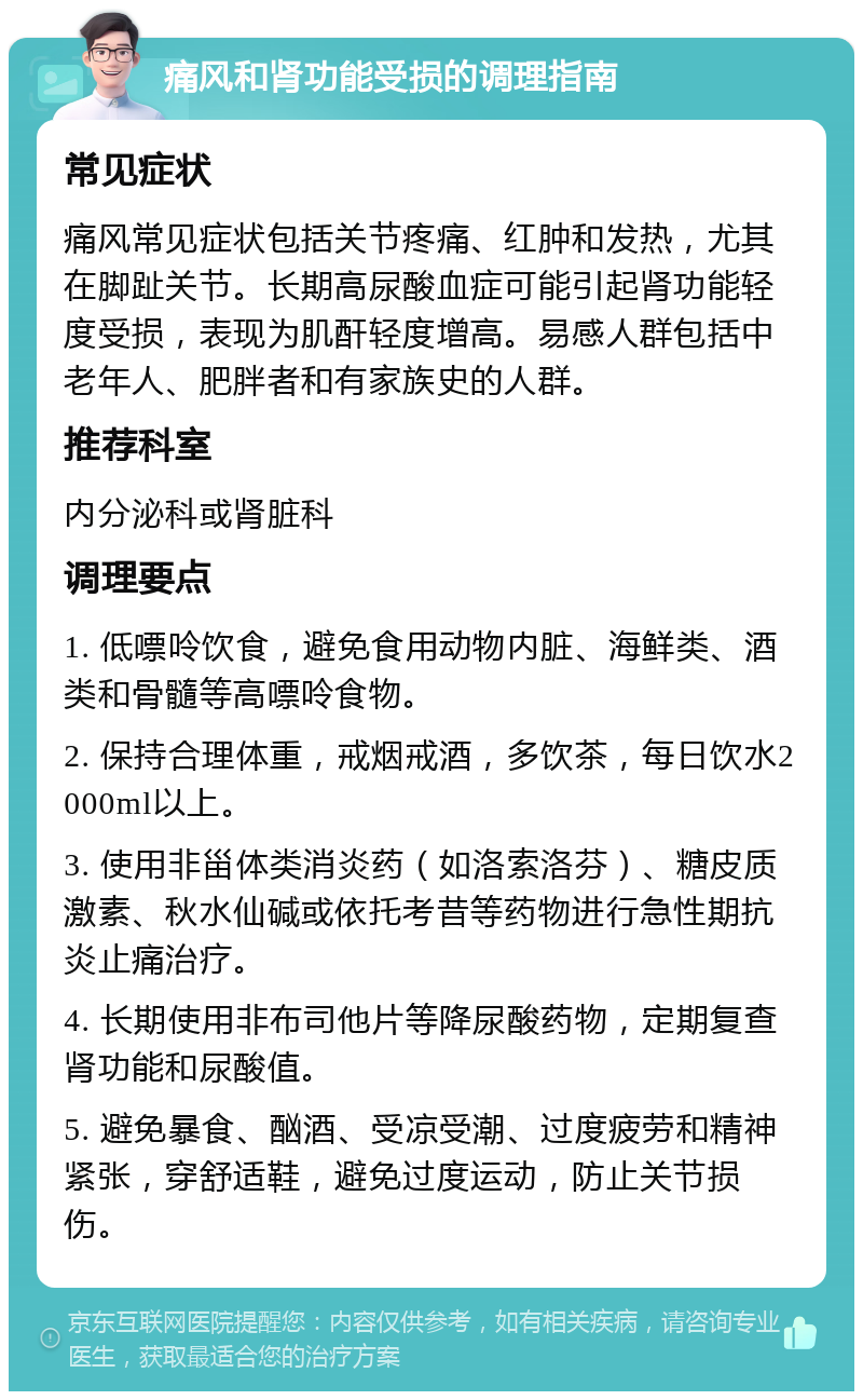 痛风和肾功能受损的调理指南 常见症状 痛风常见症状包括关节疼痛、红肿和发热，尤其在脚趾关节。长期高尿酸血症可能引起肾功能轻度受损，表现为肌酐轻度增高。易感人群包括中老年人、肥胖者和有家族史的人群。 推荐科室 内分泌科或肾脏科 调理要点 1. 低嘌呤饮食，避免食用动物内脏、海鲜类、酒类和骨髓等高嘌呤食物。 2. 保持合理体重，戒烟戒酒，多饮茶，每日饮水2000ml以上。 3. 使用非甾体类消炎药（如洛索洛芬）、糖皮质激素、秋水仙碱或依托考昔等药物进行急性期抗炎止痛治疗。 4. 长期使用非布司他片等降尿酸药物，定期复查肾功能和尿酸值。 5. 避免暴食、酗酒、受凉受潮、过度疲劳和精神紧张，穿舒适鞋，避免过度运动，防止关节损伤。