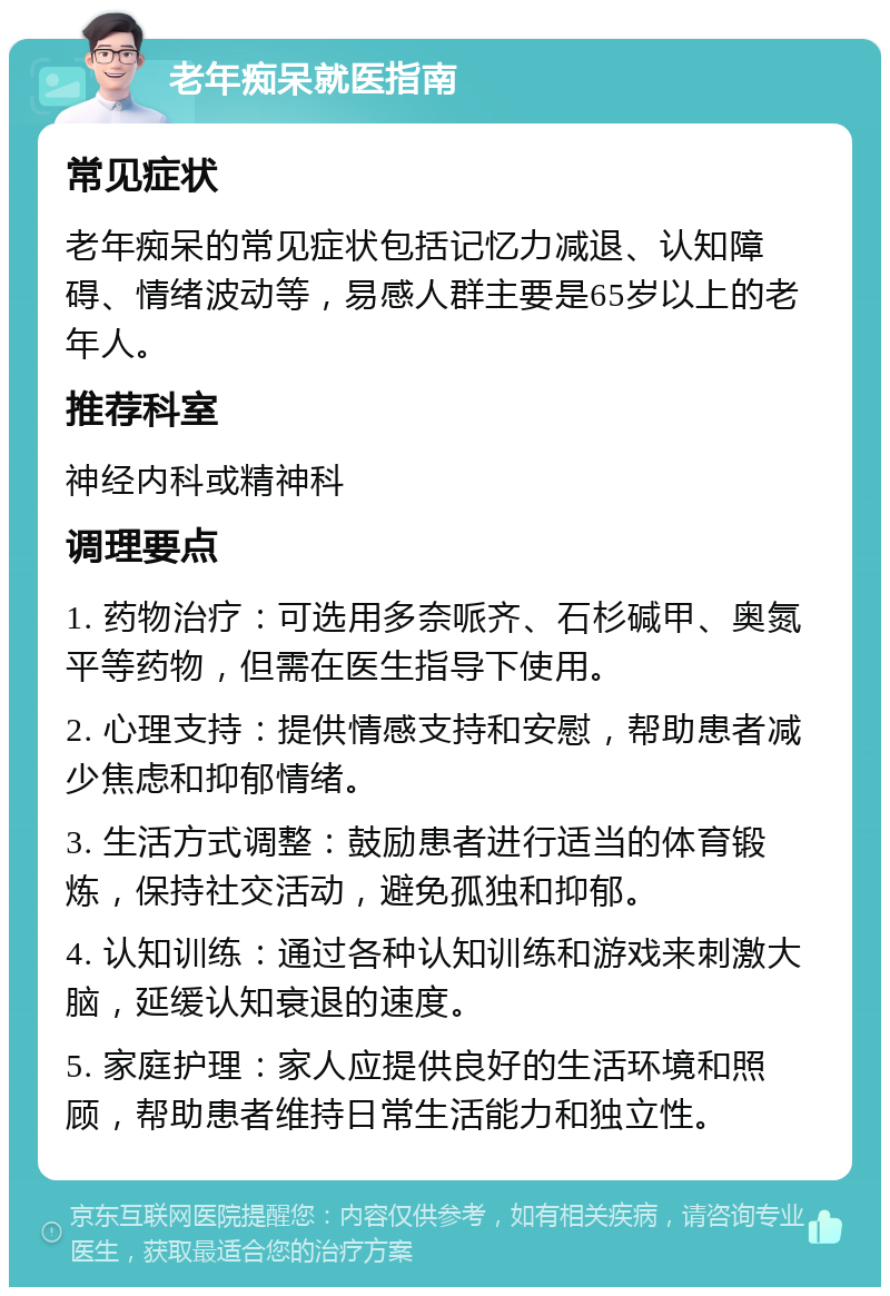 老年痴呆就医指南 常见症状 老年痴呆的常见症状包括记忆力减退、认知障碍、情绪波动等，易感人群主要是65岁以上的老年人。 推荐科室 神经内科或精神科 调理要点 1. 药物治疗：可选用多奈哌齐、石杉碱甲、奥氮平等药物，但需在医生指导下使用。 2. 心理支持：提供情感支持和安慰，帮助患者减少焦虑和抑郁情绪。 3. 生活方式调整：鼓励患者进行适当的体育锻炼，保持社交活动，避免孤独和抑郁。 4. 认知训练：通过各种认知训练和游戏来刺激大脑，延缓认知衰退的速度。 5. 家庭护理：家人应提供良好的生活环境和照顾，帮助患者维持日常生活能力和独立性。