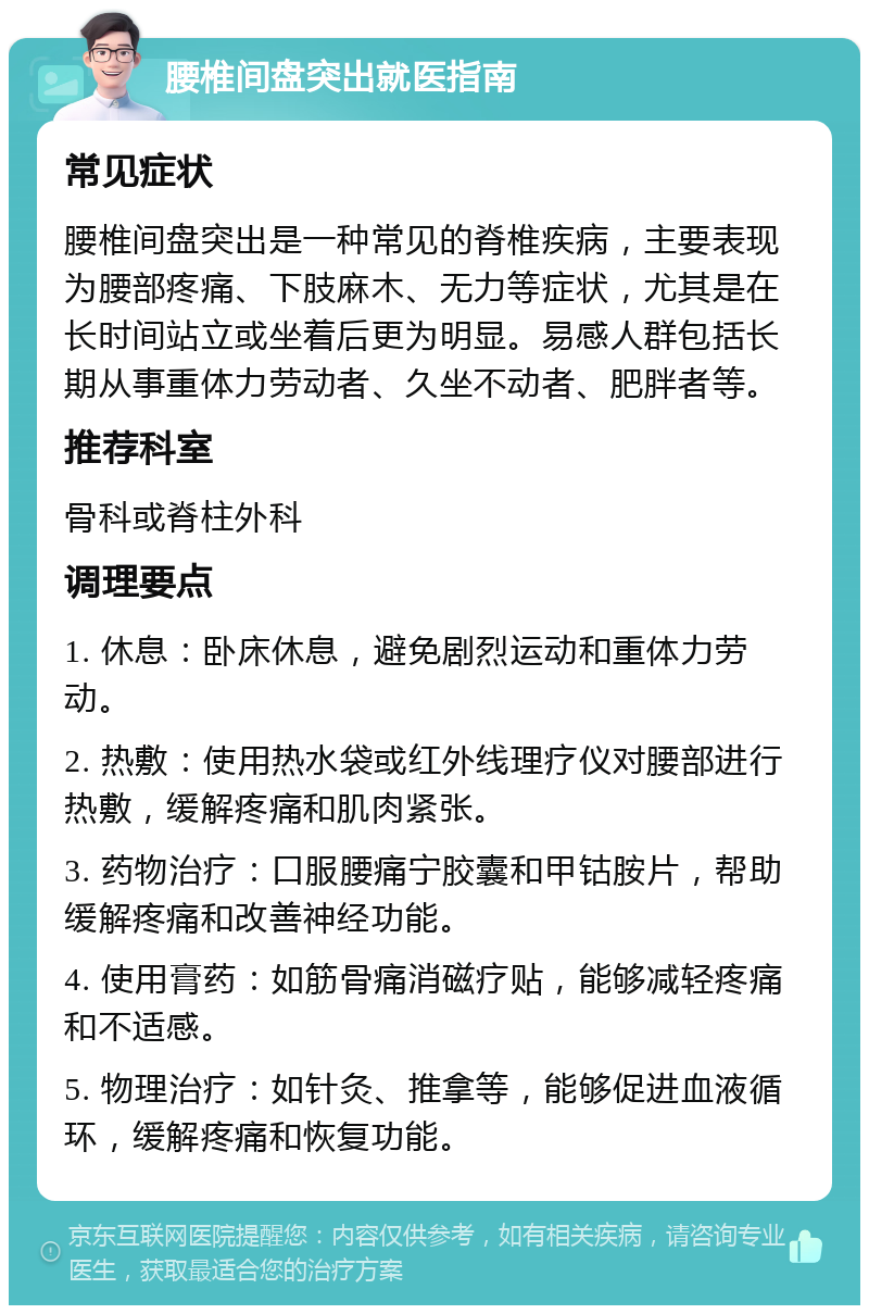 腰椎间盘突出就医指南 常见症状 腰椎间盘突出是一种常见的脊椎疾病，主要表现为腰部疼痛、下肢麻木、无力等症状，尤其是在长时间站立或坐着后更为明显。易感人群包括长期从事重体力劳动者、久坐不动者、肥胖者等。 推荐科室 骨科或脊柱外科 调理要点 1. 休息：卧床休息，避免剧烈运动和重体力劳动。 2. 热敷：使用热水袋或红外线理疗仪对腰部进行热敷，缓解疼痛和肌肉紧张。 3. 药物治疗：口服腰痛宁胶囊和甲钴胺片，帮助缓解疼痛和改善神经功能。 4. 使用膏药：如筋骨痛消磁疗贴，能够减轻疼痛和不适感。 5. 物理治疗：如针灸、推拿等，能够促进血液循环，缓解疼痛和恢复功能。