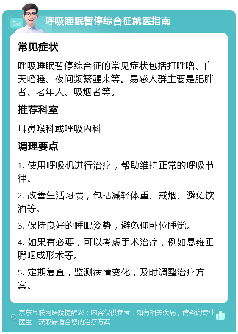 呼吸睡眠暂停综合征就医指南 常见症状 呼吸睡眠暂停综合征的常见症状包括打呼噜、白天嗜睡、夜间频繁醒来等。易感人群主要是肥胖者、老年人、吸烟者等。 推荐科室 耳鼻喉科或呼吸内科 调理要点 1. 使用呼吸机进行治疗，帮助维持正常的呼吸节律。 2. 改善生活习惯，包括减轻体重、戒烟、避免饮酒等。 3. 保持良好的睡眠姿势，避免仰卧位睡觉。 4. 如果有必要，可以考虑手术治疗，例如悬雍垂腭咽成形术等。 5. 定期复查，监测病情变化，及时调整治疗方案。