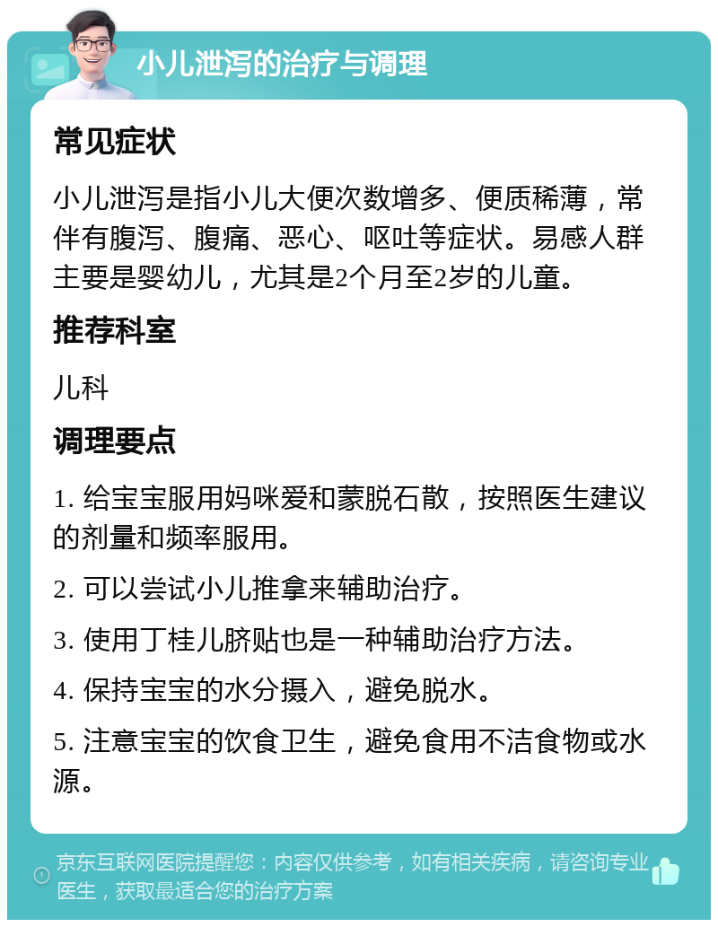 小儿泄泻的治疗与调理 常见症状 小儿泄泻是指小儿大便次数增多、便质稀薄，常伴有腹泻、腹痛、恶心、呕吐等症状。易感人群主要是婴幼儿，尤其是2个月至2岁的儿童。 推荐科室 儿科 调理要点 1. 给宝宝服用妈咪爱和蒙脱石散，按照医生建议的剂量和频率服用。 2. 可以尝试小儿推拿来辅助治疗。 3. 使用丁桂儿脐贴也是一种辅助治疗方法。 4. 保持宝宝的水分摄入，避免脱水。 5. 注意宝宝的饮食卫生，避免食用不洁食物或水源。