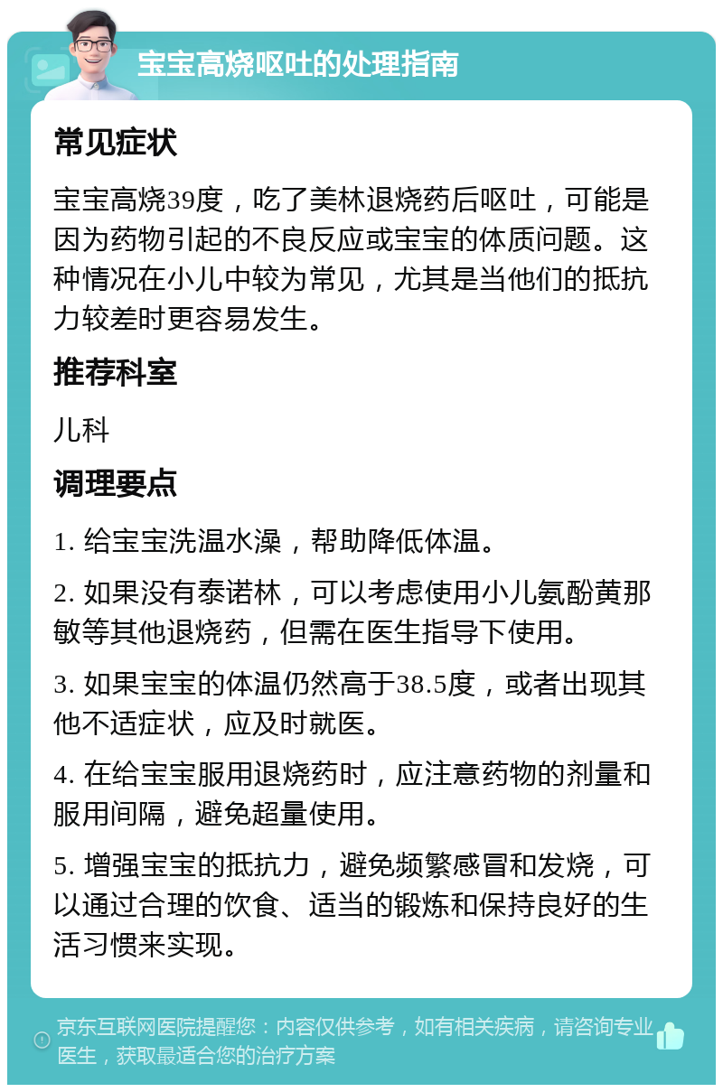 宝宝高烧呕吐的处理指南 常见症状 宝宝高烧39度，吃了美林退烧药后呕吐，可能是因为药物引起的不良反应或宝宝的体质问题。这种情况在小儿中较为常见，尤其是当他们的抵抗力较差时更容易发生。 推荐科室 儿科 调理要点 1. 给宝宝洗温水澡，帮助降低体温。 2. 如果没有泰诺林，可以考虑使用小儿氨酚黄那敏等其他退烧药，但需在医生指导下使用。 3. 如果宝宝的体温仍然高于38.5度，或者出现其他不适症状，应及时就医。 4. 在给宝宝服用退烧药时，应注意药物的剂量和服用间隔，避免超量使用。 5. 增强宝宝的抵抗力，避免频繁感冒和发烧，可以通过合理的饮食、适当的锻炼和保持良好的生活习惯来实现。