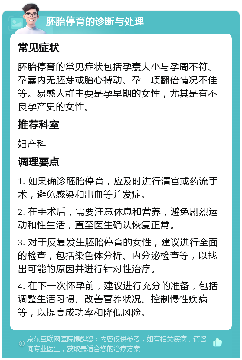 胚胎停育的诊断与处理 常见症状 胚胎停育的常见症状包括孕囊大小与孕周不符、孕囊内无胚芽或胎心搏动、孕三项翻倍情况不佳等。易感人群主要是孕早期的女性，尤其是有不良孕产史的女性。 推荐科室 妇产科 调理要点 1. 如果确诊胚胎停育，应及时进行清宫或药流手术，避免感染和出血等并发症。 2. 在手术后，需要注意休息和营养，避免剧烈运动和性生活，直至医生确认恢复正常。 3. 对于反复发生胚胎停育的女性，建议进行全面的检查，包括染色体分析、内分泌检查等，以找出可能的原因并进行针对性治疗。 4. 在下一次怀孕前，建议进行充分的准备，包括调整生活习惯、改善营养状况、控制慢性疾病等，以提高成功率和降低风险。