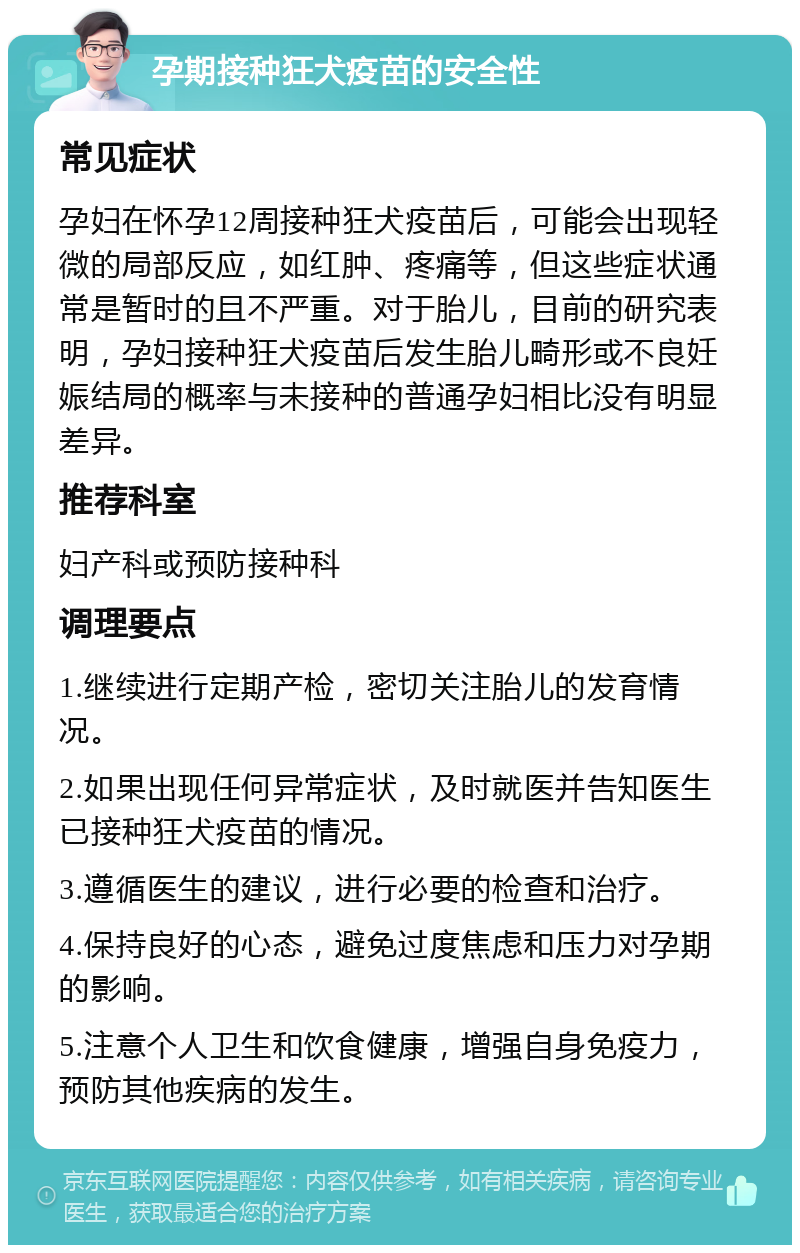 孕期接种狂犬疫苗的安全性 常见症状 孕妇在怀孕12周接种狂犬疫苗后，可能会出现轻微的局部反应，如红肿、疼痛等，但这些症状通常是暂时的且不严重。对于胎儿，目前的研究表明，孕妇接种狂犬疫苗后发生胎儿畸形或不良妊娠结局的概率与未接种的普通孕妇相比没有明显差异。 推荐科室 妇产科或预防接种科 调理要点 1.继续进行定期产检，密切关注胎儿的发育情况。 2.如果出现任何异常症状，及时就医并告知医生已接种狂犬疫苗的情况。 3.遵循医生的建议，进行必要的检查和治疗。 4.保持良好的心态，避免过度焦虑和压力对孕期的影响。 5.注意个人卫生和饮食健康，增强自身免疫力，预防其他疾病的发生。