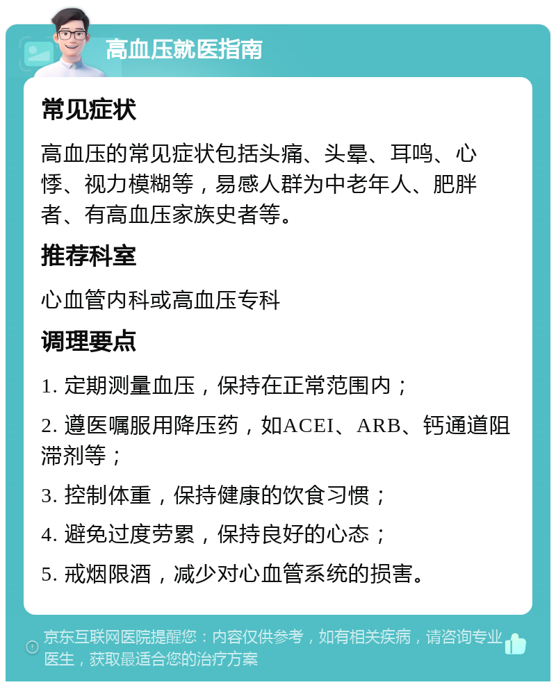 高血压就医指南 常见症状 高血压的常见症状包括头痛、头晕、耳鸣、心悸、视力模糊等，易感人群为中老年人、肥胖者、有高血压家族史者等。 推荐科室 心血管内科或高血压专科 调理要点 1. 定期测量血压，保持在正常范围内； 2. 遵医嘱服用降压药，如ACEI、ARB、钙通道阻滞剂等； 3. 控制体重，保持健康的饮食习惯； 4. 避免过度劳累，保持良好的心态； 5. 戒烟限酒，减少对心血管系统的损害。