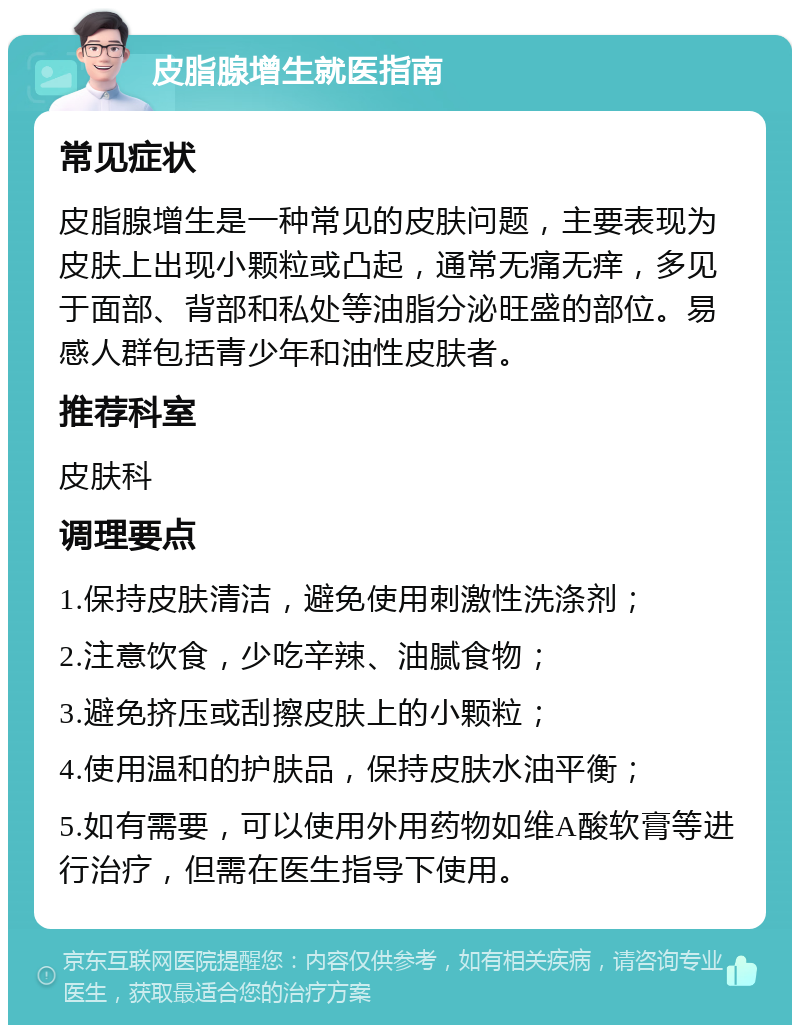 皮脂腺增生就医指南 常见症状 皮脂腺增生是一种常见的皮肤问题，主要表现为皮肤上出现小颗粒或凸起，通常无痛无痒，多见于面部、背部和私处等油脂分泌旺盛的部位。易感人群包括青少年和油性皮肤者。 推荐科室 皮肤科 调理要点 1.保持皮肤清洁，避免使用刺激性洗涤剂； 2.注意饮食，少吃辛辣、油腻食物； 3.避免挤压或刮擦皮肤上的小颗粒； 4.使用温和的护肤品，保持皮肤水油平衡； 5.如有需要，可以使用外用药物如维A酸软膏等进行治疗，但需在医生指导下使用。