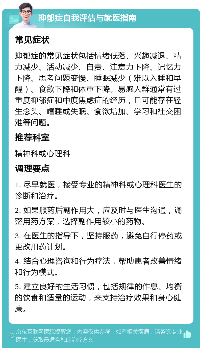 抑郁症自我评估与就医指南 常见症状 抑郁症的常见症状包括情绪低落、兴趣减退、精力减少、活动减少、自责、注意力下降、记忆力下降、思考问题变慢、睡眠减少（难以入睡和早醒）、食欲下降和体重下降。易感人群通常有过重度抑郁症和中度焦虑症的经历，且可能存在轻生念头、嗜睡或失眠、食欲增加、学习和社交困难等问题。 推荐科室 精神科或心理科 调理要点 1. 尽早就医，接受专业的精神科或心理科医生的诊断和治疗。 2. 如果服药后副作用大，应及时与医生沟通，调整用药方案，选择副作用较小的药物。 3. 在医生的指导下，坚持服药，避免自行停药或更改用药计划。 4. 结合心理咨询和行为疗法，帮助患者改善情绪和行为模式。 5. 建立良好的生活习惯，包括规律的作息、均衡的饮食和适量的运动，来支持治疗效果和身心健康。