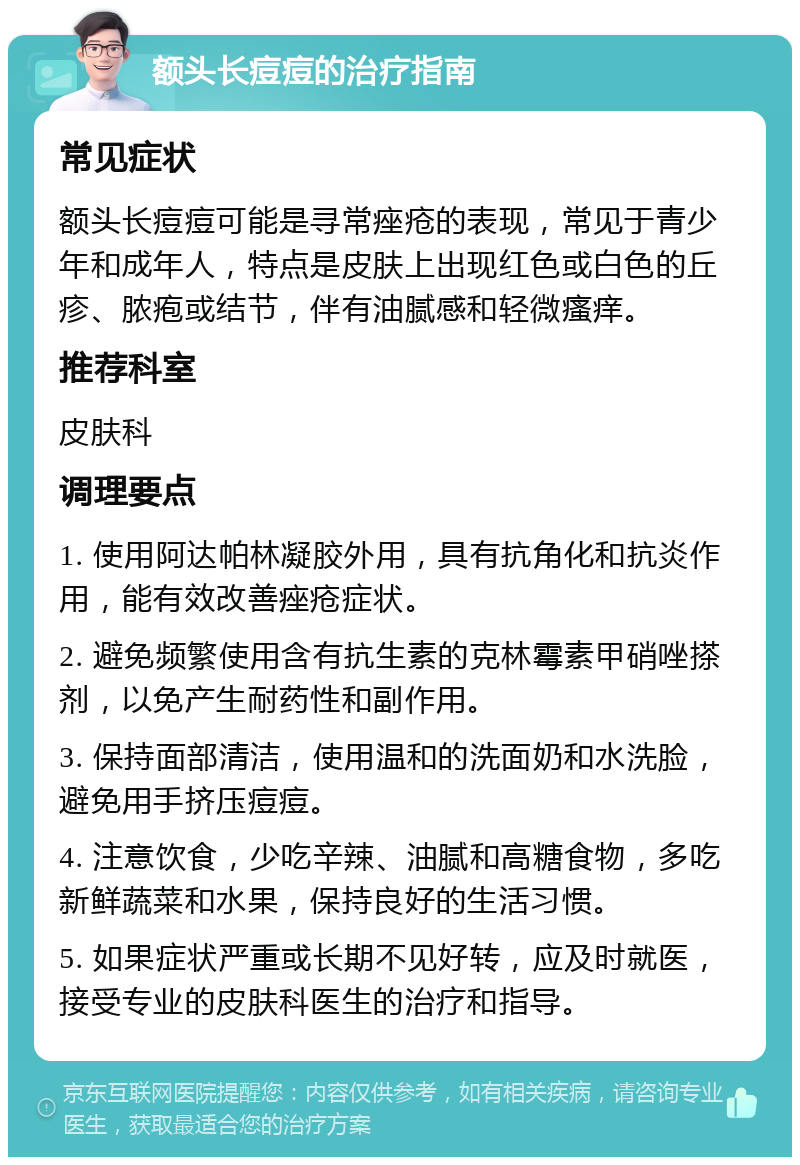 额头长痘痘的治疗指南 常见症状 额头长痘痘可能是寻常痤疮的表现，常见于青少年和成年人，特点是皮肤上出现红色或白色的丘疹、脓疱或结节，伴有油腻感和轻微瘙痒。 推荐科室 皮肤科 调理要点 1. 使用阿达帕林凝胶外用，具有抗角化和抗炎作用，能有效改善痤疮症状。 2. 避免频繁使用含有抗生素的克林霉素甲硝唑搽剂，以免产生耐药性和副作用。 3. 保持面部清洁，使用温和的洗面奶和水洗脸，避免用手挤压痘痘。 4. 注意饮食，少吃辛辣、油腻和高糖食物，多吃新鲜蔬菜和水果，保持良好的生活习惯。 5. 如果症状严重或长期不见好转，应及时就医，接受专业的皮肤科医生的治疗和指导。