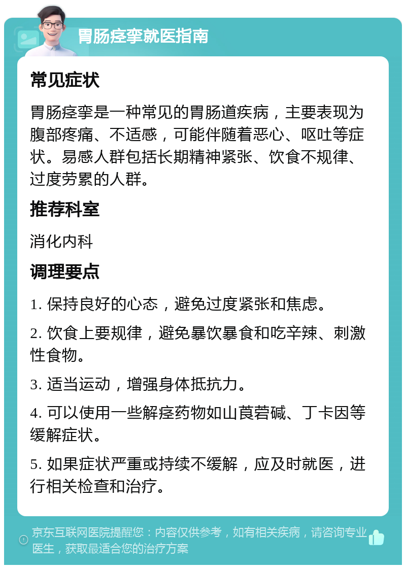 胃肠痉挛就医指南 常见症状 胃肠痉挛是一种常见的胃肠道疾病，主要表现为腹部疼痛、不适感，可能伴随着恶心、呕吐等症状。易感人群包括长期精神紧张、饮食不规律、过度劳累的人群。 推荐科室 消化内科 调理要点 1. 保持良好的心态，避免过度紧张和焦虑。 2. 饮食上要规律，避免暴饮暴食和吃辛辣、刺激性食物。 3. 适当运动，增强身体抵抗力。 4. 可以使用一些解痉药物如山莨菪碱、丁卡因等缓解症状。 5. 如果症状严重或持续不缓解，应及时就医，进行相关检查和治疗。