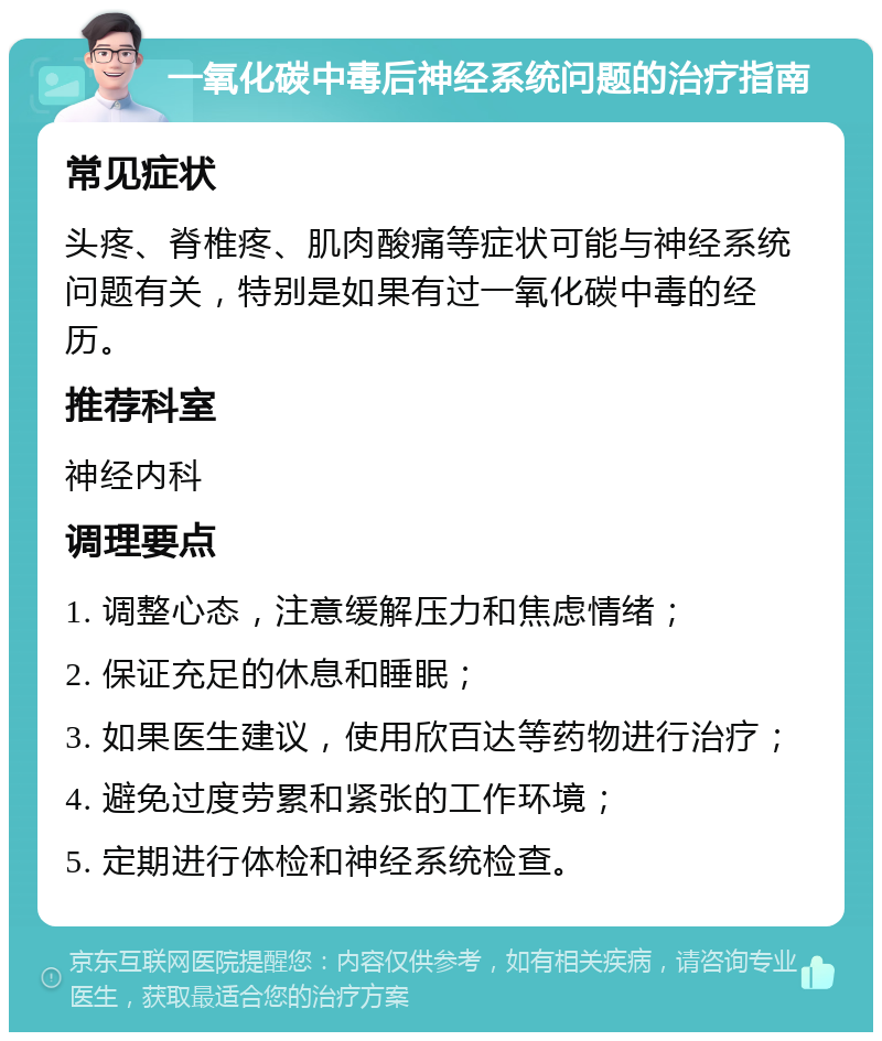 一氧化碳中毒后神经系统问题的治疗指南 常见症状 头疼、脊椎疼、肌肉酸痛等症状可能与神经系统问题有关，特别是如果有过一氧化碳中毒的经历。 推荐科室 神经内科 调理要点 1. 调整心态，注意缓解压力和焦虑情绪； 2. 保证充足的休息和睡眠； 3. 如果医生建议，使用欣百达等药物进行治疗； 4. 避免过度劳累和紧张的工作环境； 5. 定期进行体检和神经系统检查。