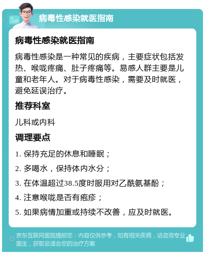 病毒性感染就医指南 病毒性感染就医指南 病毒性感染是一种常见的疾病，主要症状包括发热、喉咙疼痛、肚子疼痛等。易感人群主要是儿童和老年人。对于病毒性感染，需要及时就医，避免延误治疗。 推荐科室 儿科或内科 调理要点 1. 保持充足的休息和睡眠； 2. 多喝水，保持体内水分； 3. 在体温超过38.5度时服用对乙酰氨基酚； 4. 注意喉咙是否有疱疹； 5. 如果病情加重或持续不改善，应及时就医。