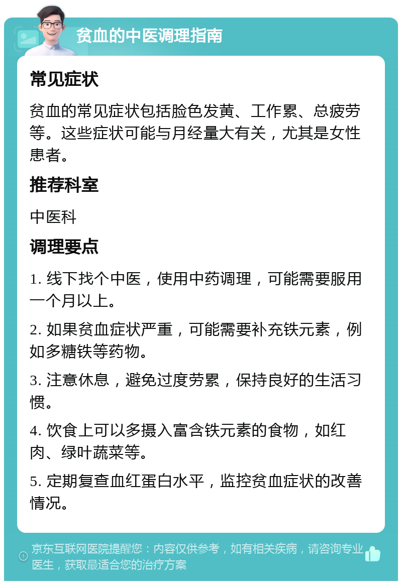 贫血的中医调理指南 常见症状 贫血的常见症状包括脸色发黄、工作累、总疲劳等。这些症状可能与月经量大有关，尤其是女性患者。 推荐科室 中医科 调理要点 1. 线下找个中医，使用中药调理，可能需要服用一个月以上。 2. 如果贫血症状严重，可能需要补充铁元素，例如多糖铁等药物。 3. 注意休息，避免过度劳累，保持良好的生活习惯。 4. 饮食上可以多摄入富含铁元素的食物，如红肉、绿叶蔬菜等。 5. 定期复查血红蛋白水平，监控贫血症状的改善情况。