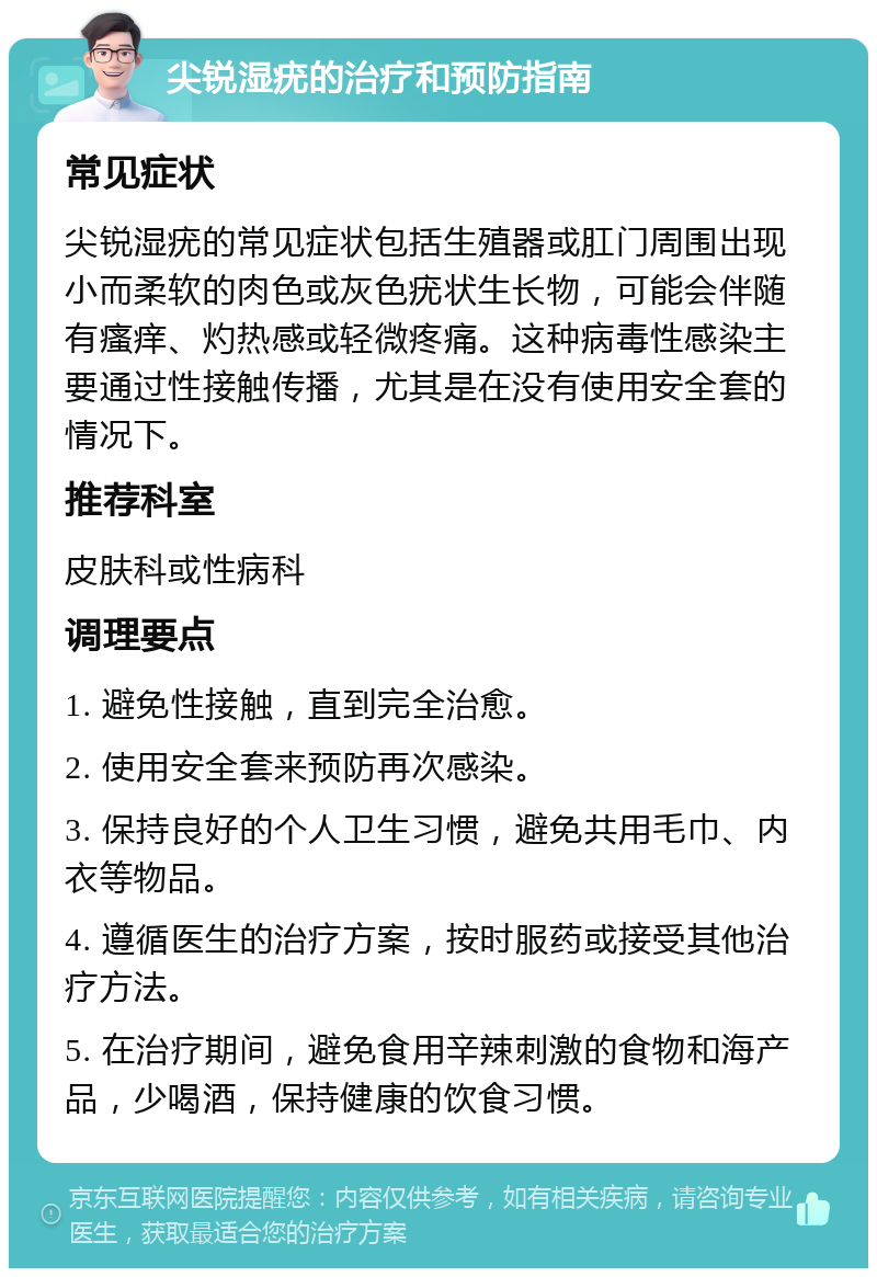 尖锐湿疣的治疗和预防指南 常见症状 尖锐湿疣的常见症状包括生殖器或肛门周围出现小而柔软的肉色或灰色疣状生长物，可能会伴随有瘙痒、灼热感或轻微疼痛。这种病毒性感染主要通过性接触传播，尤其是在没有使用安全套的情况下。 推荐科室 皮肤科或性病科 调理要点 1. 避免性接触，直到完全治愈。 2. 使用安全套来预防再次感染。 3. 保持良好的个人卫生习惯，避免共用毛巾、内衣等物品。 4. 遵循医生的治疗方案，按时服药或接受其他治疗方法。 5. 在治疗期间，避免食用辛辣刺激的食物和海产品，少喝酒，保持健康的饮食习惯。